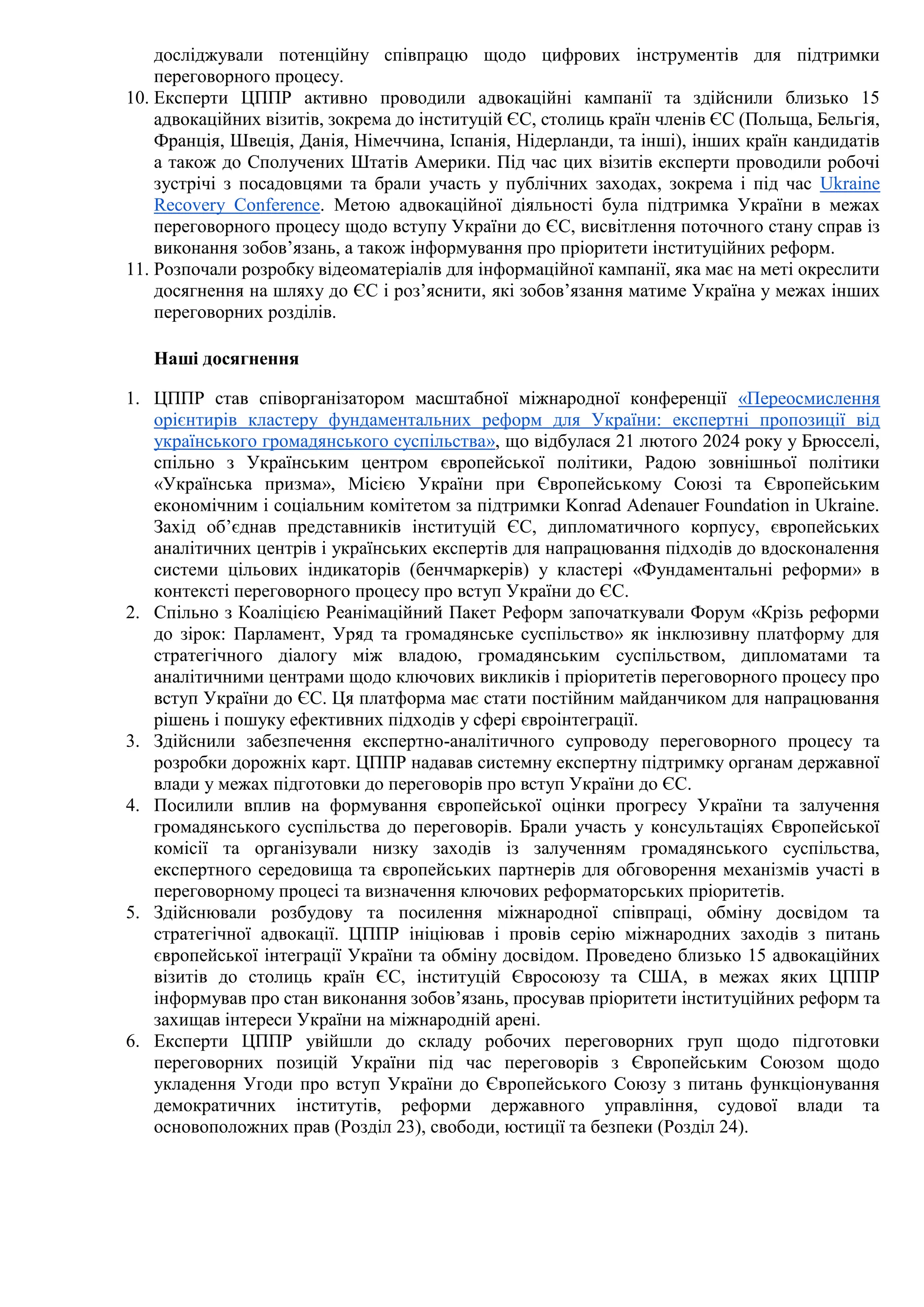 досліджували потенційну співпрацю щодо цифрових інструментів для підтримки
переговорного процесу.
10. Експерти ЦППР активно проводили адвокаційні кампанії та здійснили близько 15
адвокаційних візитів, зокрема до інституцій ЄС, столиць країн членів ЄС (Польща, Бельгія,
Франція, Швеція, Данія, Німеччина, Іспанія, Нідерланди, та інші), інших країн кандидатів
а також до Сполучених Штатів Америки. Під час цих візитів експерти проводили робочі
зустрічі з посадовцями та брали участь у публічних заходах, зокрема і під час Ukraine
Recovery Conference. Метою адвокаційної діяльності була підтримка України в межах
переговорного процесу щодо вступу України до ЄС, висвітлення поточного стану справ із
виконання зобов’язань, а також інформування про пріоритети інституційних реформ.
11. Розпочали розробку відеоматеріалів для інформаційної кампанії, яка має на меті окреслити
досягнення на шляху до ЄС і роз’яснити, які зобов’язання матиме Україна у межах інших
переговорних розділів.
Наші досягнення
1. ЦППР став співорганізатором масштабної міжнародної конференції «Переосмислення
орієнтирів кластеру фундаментальних реформ для України: експертні пропозиції від
українського громадянського суспільства», що відбулася 21 лютого 2024 року у Брюсселі,
спільно з Українським центром європейської політики, Радою зовнішньої політики
«Українська призма», Місією України при Європейському Союзі та Європейським
економічним і соціальним комітетом за підтримки Konrad Adenauer Foundation in Ukraine.
Захід об’єднав представників інституцій ЄС, дипломатичного корпусу, європейських
аналітичних центрів і українських експертів для напрацювання підходів до вдосконалення
системи цільових індикаторів (бенчмаркерів) у кластері «Фундаментальні реформи» в
контексті переговорного процесу про вступ України до ЄС.
2. Спільно з Коаліцією Реанімаційний Пакет Реформ започаткували Форум «Крізь реформи
до зірок: Парламент, Уряд та громадянське суспільство» як інклюзивну платформу для
стратегічного діалогу між владою, громадянським суспільством, дипломатами та
аналітичними центрами щодо ключових викликів і пріоритетів переговорного процесу про
вступ України до ЄС. Ця платформа має стати постійним майданчиком для напрацювання
рішень і пошуку ефективних підходів у сфері євроінтеграції.
3. Здійснили забезпечення експертно-аналітичного супроводу переговорного процесу та
розробки дорожніх карт. ЦППР надавав системну експертну підтримку органам державної
влади у межах підготовки до переговорів про вступ України до ЄС.
4. Посилили вплив на формування європейської оцінки прогресу України та залучення
громадянського суспільства до переговорів. Брали участь у консультаціях Європейської
комісії та організували низку заходів із залученням громадянського суспільства,
експертного середовища та європейських партнерів для обговорення механізмів участі в
переговорному процесі та визначення ключових реформаторських пріоритетів.
5. Здійснювали розбудову та посилення міжнародної співпраці, обміну досвідом та
стратегічної адвокації. ЦППР ініціював і провів серію міжнародних заходів з питань
європейської інтеграції України та обміну досвідом. Проведено близько 15 адвокаційних
візитів до столиць країн ЄС, інституцій Євросоюзу та США, в межах яких ЦППР
інформував про стан виконання зобов’язань, просував пріоритети інституційних реформ та
захищав інтереси України на міжнародній арені.
6. Експерти ЦППР увійшли до складу робочих переговорних груп щодо підготовки
переговорних позицій України під час переговорів з Європейським Союзом щодо
укладення Угоди про вступ України до Європейського Союзу з питань функціонування
демократичних інститутів, реформи державного управління, судової влади та
основоположних прав (Розділ 23), свободи, юстиції та безпеки (Розділ 24).
 