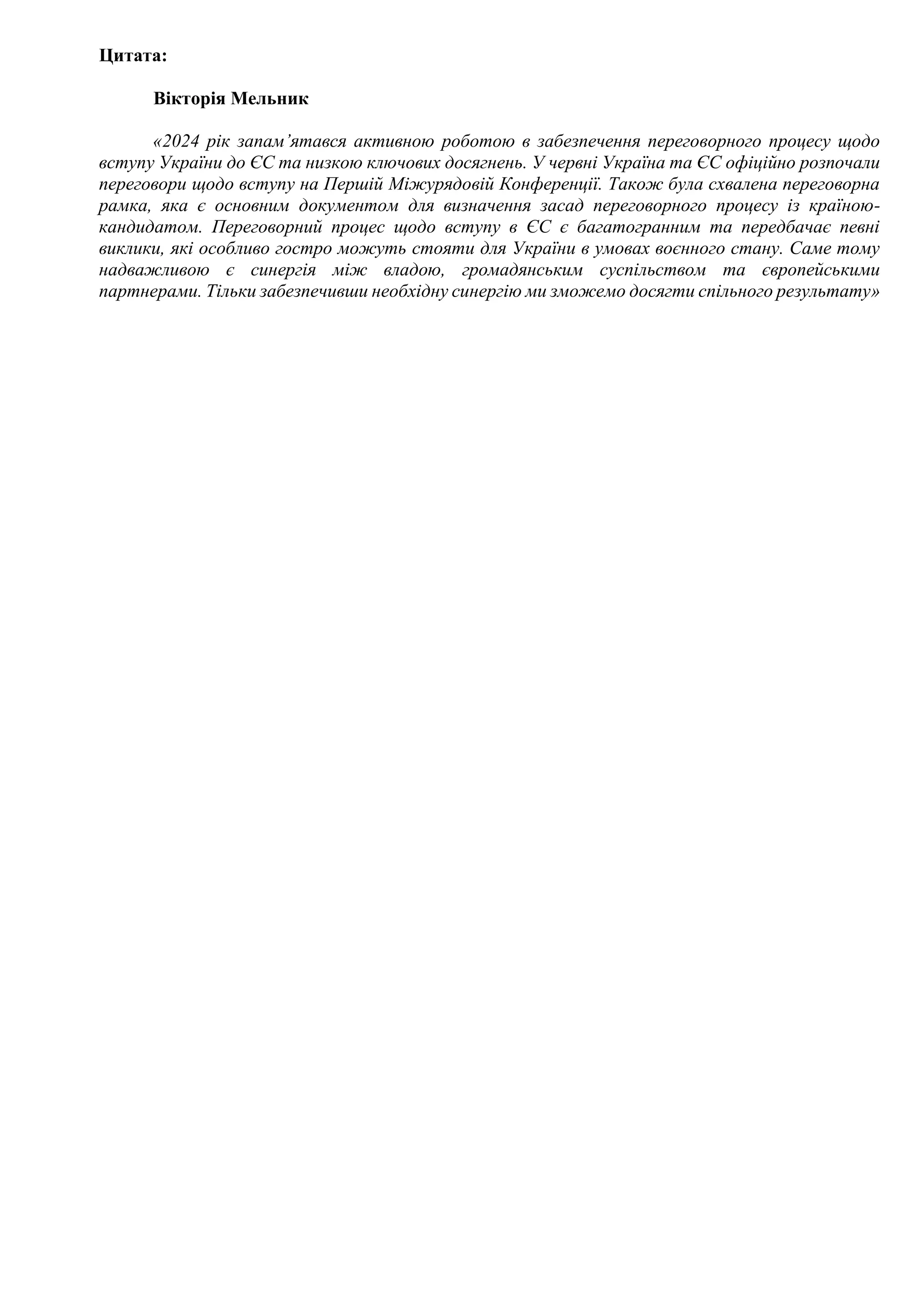 Цитата:
Вікторія Мельник
«2024 рік запам’ятався активною роботою в забезпечення переговорного процесу щодо
вступу України до ЄС та низкою ключових досягнень. У червні Україна та ЄС офіційно розпочали
переговори щодо вступу на Першій Міжурядовій Конференції. Також була схвалена переговорна
рамка, яка є основним документом для визначення засад переговорного процесу із країною-
кандидатом. Переговорний процес щодо вступу в ЄС є багатогранним та передбачає певні
виклики, які особливо гостро можуть стояти для України в умовах воєнного стану. Саме тому
надважливою є синергія між владою, громадянським суспільством та європейськими
партнерами. Тільки забезпечивши необхідну синергію ми зможемо досягти спільного результату»
 