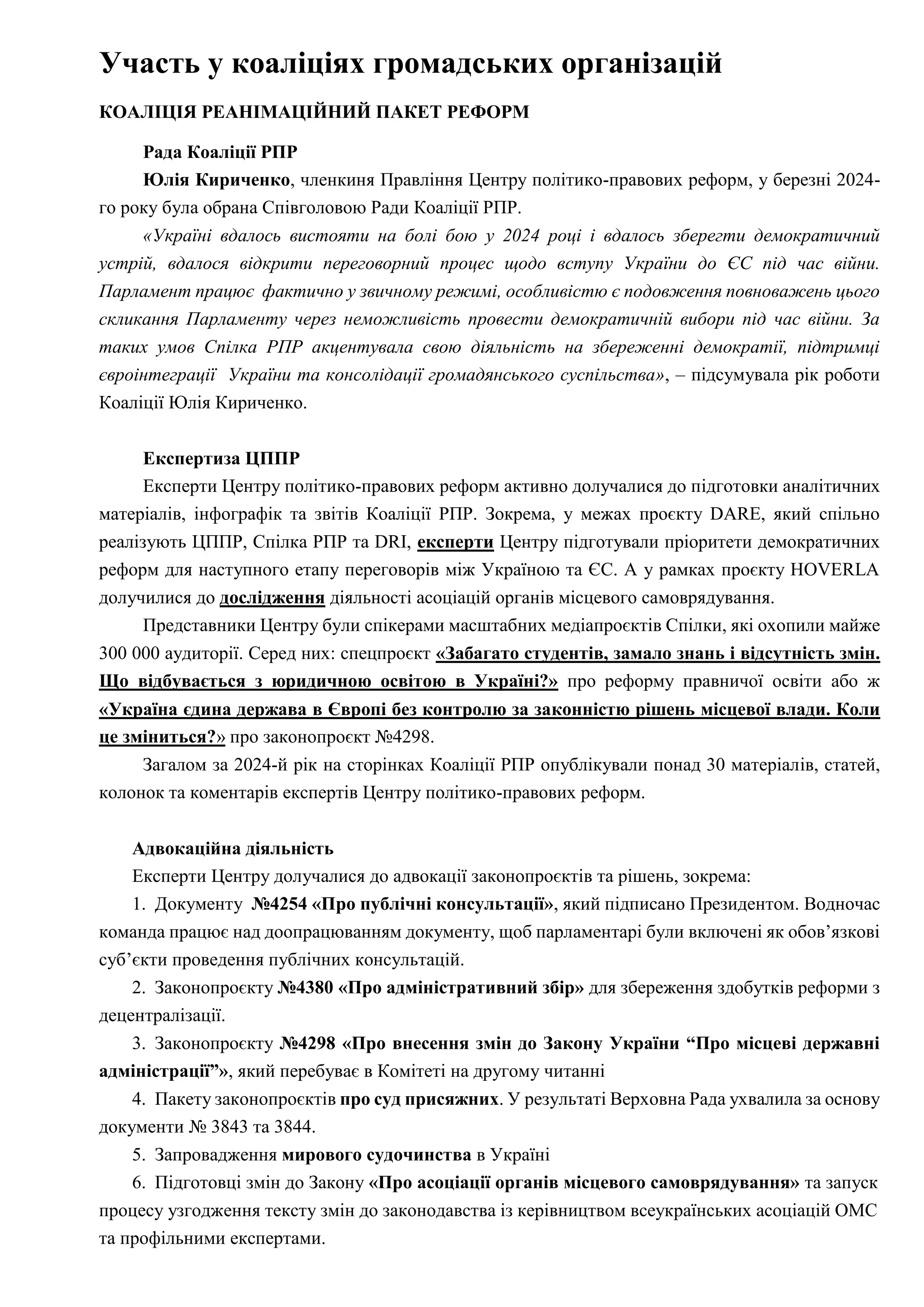 Участь у коаліціях громадських організацій
КОАЛІЦІЯ РЕАНІМАЦІЙНИЙ ПАКЕТ РЕФОРМ
Рада Коаліції РПР
Юлія Кириченко, членкиня Правління Центру політико-правових реформ, у березні 2024-
го року була обрана Співголовою Ради Коаліції РПР.
«Україні вдалось вистояти на болі бою у 2024 році і вдалось зберегти демократичний
устрій, вдалося відкрити переговорний процес щодо вступу України до ЄС під час війни.
Парламент працює фактично у звичному режимі, особливістю є подовження повноважень цього
скликання Парламенту через неможливість провести демократичній вибори під час війни. За
таких умов Спілка РПР акцентувала свою діяльність на збереженні демократії, підтримці
євроінтеграції України та консолідації громадянського суспільства», – підсумувала рік роботи
Коаліції Юлія Кириченко.
Експертиза ЦППР
Експерти Центру політико-правових реформ активно долучалися до підготовки аналітичних
матеріалів, інфографік та звітів Коаліції РПР. Зокрема, у межах проєкту DARE, який спільно
реалізують ЦППР, Спілка РПР та DRI, експерти Центру підготували пріоритети демократичних
реформ для наступного етапу переговорів між Україною та ЄС. А у рамках проєкту HOVERLA
долучилися до дослідження діяльності асоціацій органів місцевого самоврядування.
Представники Центру були спікерами масштабних медіапроєктів Спілки, які охопили майже
300 000 аудиторії. Серед них: спецпроєкт «Забагато студентів, замало знань і відсутність змін.
Що відбувається з юридичною освітою в Україні?» про реформу правничої освіти або ж
«Україна єдина держава в Європі без контролю за законністю рішень місцевої влади. Коли
це зміниться?» про законопроєкт №4298.
Загалом за 2024-й рік на сторінках Коаліції РПР опублікували понад 30 матеріалів, статей,
колонок та коментарів експертів Центру політико-правових реформ.
Адвокаційна діяльність
Експерти Центру долучалися до адвокації законопроєктів та рішень, зокрема:
1. Документу №4254 «Про публічні консультації», який підписано Президентом. Водночас
команда працює над доопрацюванням документу, щоб парламентарі були включені як обов’язкові
суб’єкти проведення публічних консультацій.
2. Законопроєкту №4380 «Про адміністративний збір» для збереження здобутків реформи з
децентралізації.
3. Законопроєкту №4298 «Про внесення змін до Закону України “Про місцеві державні
адміністрації”», який перебуває в Комітеті на другому читанні
4. Пакету законопроєктів про суд присяжних. У результаті Верховна Рада ухвалила за основу
документи № 3843 та 3844.
5. Запровадження мирового судочинства в Україні
6. Підготовці змін до Закону «Про асоціації органів місцевого самоврядування» та запуск
процесу узгодження тексту змін до законодавства із керівництвом всеукраїнських асоціацій ОМС
та профільними експертами.
 