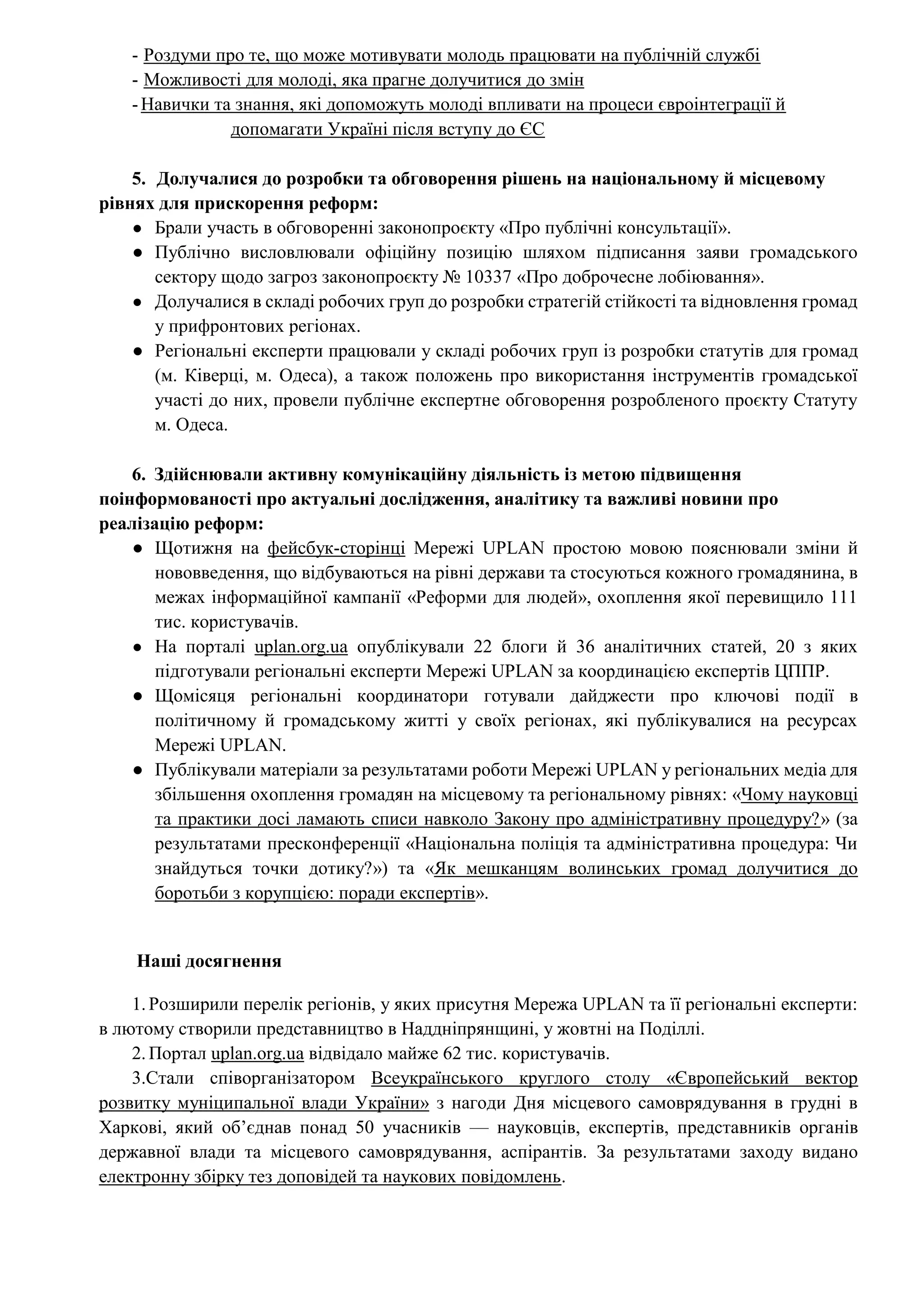 - Роздуми про те, що може мотивувати молодь працювати на публічній службі
- Можливості для молоді, яка прагне долучитися до змін
-Навички та знання, які допоможуть молоді впливати на процеси євроінтеграції й
допомагати Україні після вступу до ЄС
5. Долучалися до розробки та обговорення рішень на національному й місцевому
рівнях для прискорення реформ:
● Брали участь в обговоренні законопроєкту «Про публічні консультації».
● Публічно висловлювали офіційну позицію шляхом підписання заяви громадського
сектору щодо загроз законопроєкту № 10337 «Про доброчесне лобіювання».
● Долучалися в складі робочих груп до розробки стратегій стійкості та відновлення громад
у прифронтових регіонах.
● Регіональні експерти працювали у складі робочих груп із розробки статутів для громад
(м. Ківерці, м. Одеса), а також положень про використання інструментів громадської
участі до них, провели публічне експертне обговорення розробленого проєкту Статуту
м. Одеса.
6. Здійснювали активну комунікаційну діяльність із метою підвищення
поінформованості про актуальні дослідження, аналітику та важливі новини про
реалізацію реформ:
● Щотижня на фейсбук-сторінці Мережі UPLAN простою мовою пояснювали зміни й
нововведення, що відбуваються на рівні держави та стосуються кожного громадянина, в
межах інформаційної кампанії «Реформи для людей», охоплення якої перевищило 111
тис. користувачів.
● На порталі uplan.org.ua опублікували 22 блоги й 36 аналітичних статей, 20 з яких
підготували регіональні експерти Мережі UPLAN за координацією експертів ЦППР.
● Щомісяця регіональні координатори готували дайджести про ключові події в
політичному й громадському житті у своїх регіонах, які публікувалися на ресурсах
Мережі UPLAN.
● Публікували матеріали за результатами роботи Мережі UPLAN у регіональних медіа для
збільшення охоплення громадян на місцевому та регіональному рівнях: «Чому науковці
та практики досі ламають списи навколо Закону про адміністративну процедуру?» (за
результатами пресконференції «Національна поліція та адміністративна процедура: Чи
знайдуться точки дотику?») та «Як мешканцям волинських громад долучитися до
боротьби з корупцією: поради експертів».
Наші досягнення
1.Розширили перелік регіонів, у яких присутня Мережа UPLAN та її регіональні експерти:
в лютому створили представництво в Наддніпрянщині, у жовтні на Поділлі.
2.Портал uplan.org.ua відвідало майже 62 тис. користувачів.
3.Стали співорганізатором Всеукраїнського круглого столу «Європейський вектор
розвитку муніципальної влади України» з нагоди Дня місцевого самоврядування в грудні в
Харкові, який об’єднав понад 50 учасників — науковців, експертів, представників органів
державної влади та місцевого самоврядування, аспірантів. За результатами заходу видано
електронну збірку тез доповідей та наукових повідомлень.
 