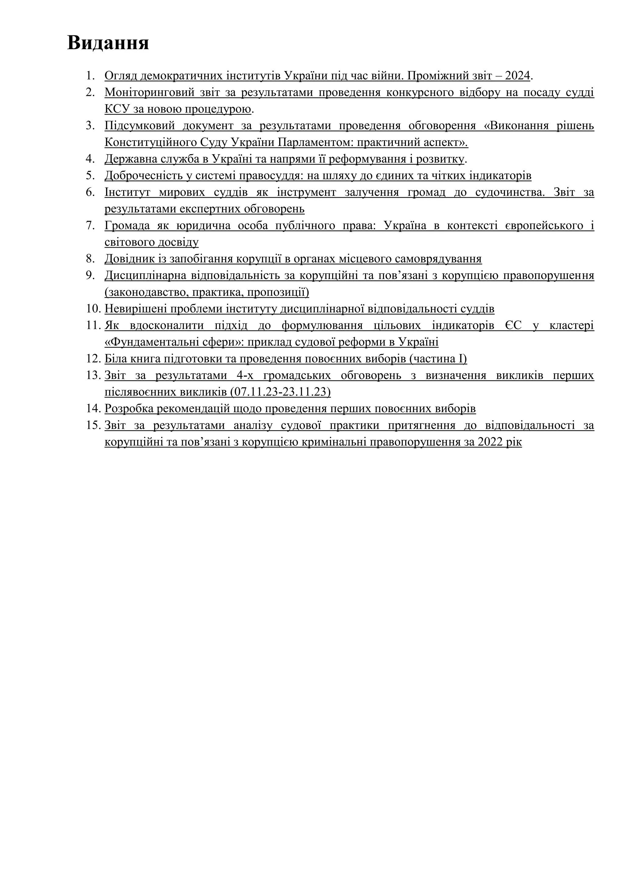 Видання
1. Огляд демократичних інститутів України під час війни. Проміжний звіт – 2024.
2. Моніторинговий звіт за результатами проведення конкурсного відбору на посаду судді
КСУ за новою процедурою.
3. Підсумковий документ за результатами проведення обговорення «Виконання рішень
Конституційного Суду України Парламентом: практичний аспект».
4. Державна служба в Україні та напрями її реформування і розвитку.
5. Доброчесність у системі правосуддя: на шляху до єдиних та чітких індикаторів
6. Інститут мирових суддів як інструмент залучення громад до судочинства. Звіт за
результатами експертних обговорень
7. Громада як юридична особа публічного права: Україна в контексті європейського і
світового досвіду
8. Довідник із запобігання корупції в органах місцевого самоврядування
9. Дисциплінарна відповідальність за корупційні та пов’язані з корупцією правопорушення
(законодавство, практика, пропозиції)
10. Невирішені проблеми інституту дисциплінарної відповідальності суддів
11. Як вдосконалити підхід до формулювання цільових індикаторів ЄС у кластері
«Фундаментальні сфери»: приклад судової реформи в Україні
12. Біла книга підготовки та проведення повоєнних виборів (частина І)
13. Звіт за результатами 4-х громадських обговорень з визначення викликів перших
післявоєнних викликів (07.11.23-23.11.23)
14. Розробка рекомендацій щодо проведення перших повоєнних виборів
15. Звіт за результатами аналізу судової практики притягнення до відповідальності за
корупційні та пов’язані з корупцією кримінальні правопорушення за 2022 рік
 
