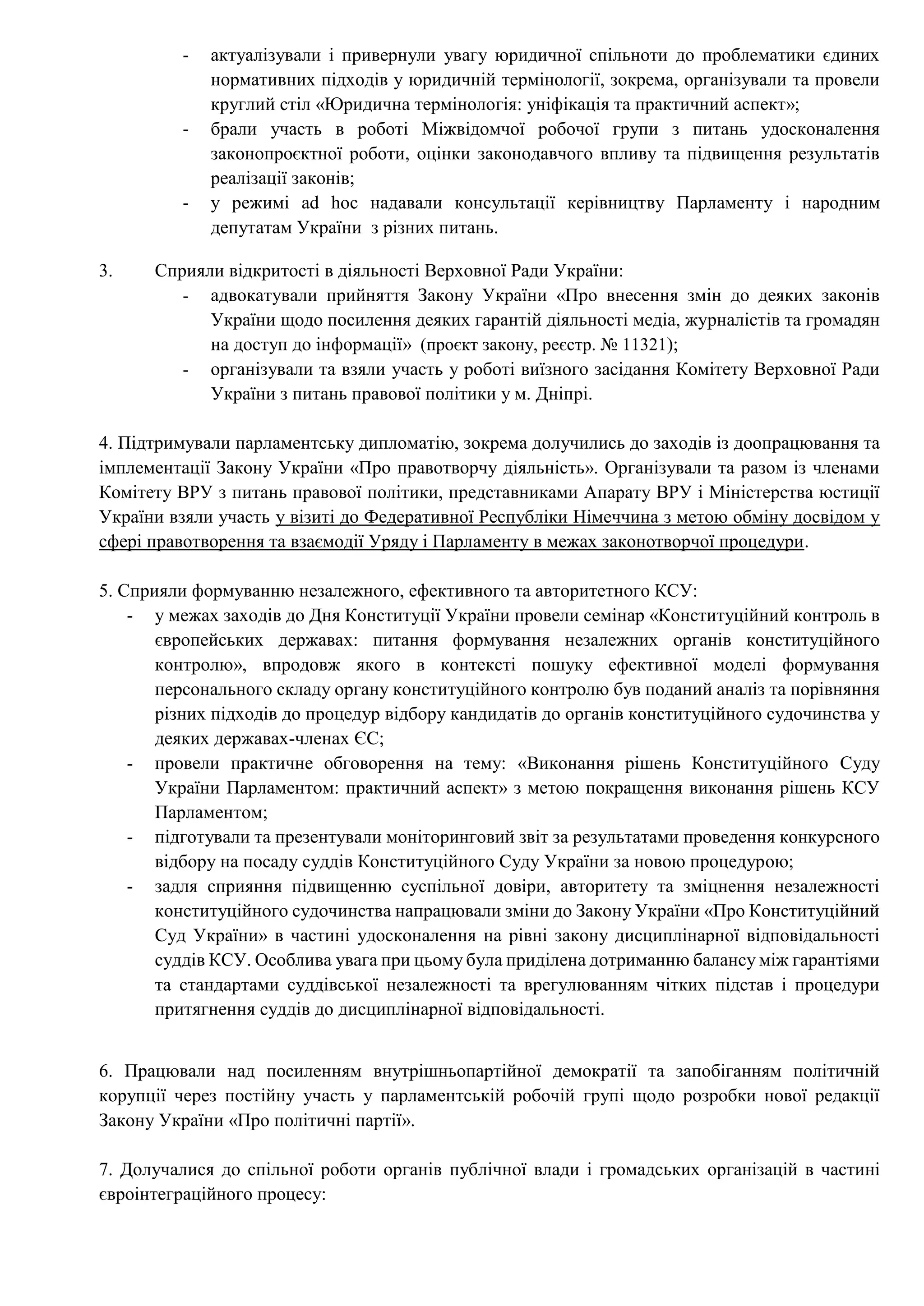 - актуалізували і привернули увагу юридичної спільноти до проблематики єдиних
нормативних підходів у юридичній термінології, зокрема, організували та провели
круглий стіл «Юридична термінологія: уніфікація та практичний аспект»;
- брали участь в роботі Міжвідомчої робочої групи з питань удосконалення
законопроєктної роботи, оцінки законодавчого впливу та підвищення результатів
реалізації законів;
- у режимі ad hoc надавали консультації керівництву Парламенту і народним
депутатам України з різних питань.
3. Сприяли відкритості в діяльності Верховної Ради України:
- адвокатували прийняття Закону України «Про внесення змін до деяких законів
України щодо посилення деяких гарантій діяльності медіа, журналістів та громадян
на доступ до інформації» (проєкт закону, реєстр. № 11321);
- організували та взяли участь у роботі виїзного засідання Комітету Верховної Ради
України з питань правової політики у м. Дніпрі.
4. Підтримували парламентську дипломатію, зокрема долучились до заходів із доопрацювання та
імплементації Закону України «Про правотворчу діяльність». Організували та разом із членами
Комітету ВРУ з питань правової політики, представниками Апарату ВРУ і Міністерства юстиції
України взяли участь у візиті до Федеративної Республіки Німеччина з метою обміну досвідом у
сфері правотворення та взаємодії Уряду і Парламенту в межах законотворчої процедури.
5. Сприяли формуванню незалежного, ефективного та авторитетного КСУ:
- у межах заходів до Дня Конституції України провели семінар «Конституційний контроль в
європейських державах: питання формування незалежних органів конституційного
контролю», впродовж якого в контексті пошуку ефективної моделі формування
персонального складу органу конституційного контролю був поданий аналіз та порівняння
різних підходів до процедур відбору кандидатів до органів конституційного судочинства у
деяких державах-членах ЄС;
- провели практичне обговорення на тему: «Виконання рішень Конституційного Суду
України Парламентом: практичний аспект» з метою покращення виконання рішень КСУ
Парламентом;
- підготували та презентували моніторинговий звіт за результатами проведення конкурсного
відбору на посаду суддів Конституційного Суду України за новою процедурою;
- задля сприяння підвищенню суспільної довіри, авторитету та зміцнення незалежності
конституційного судочинства напрацювали зміни до Закону України «Про Конституційний
Суд України» в частині удосконалення на рівні закону дисциплінарної відповідальності
суддів КСУ. Особлива увага при цьому була приділена дотриманню балансу між гарантіями
та стандартами суддівської незалежності та врегулюванням чітких підстав і процедури
притягнення суддів до дисциплінарної відповідальності.
6. Працювали над посиленням внутрішньопартійної демократії та запобіганням політичній
корупції через постійну участь у парламентській робочій групі щодо розробки нової редакції
Закону України «Про політичні партії».
7. Долучалися до спільної роботи органів публічної влади і громадських організацій в частині
євроінтеграційного процесу:
 