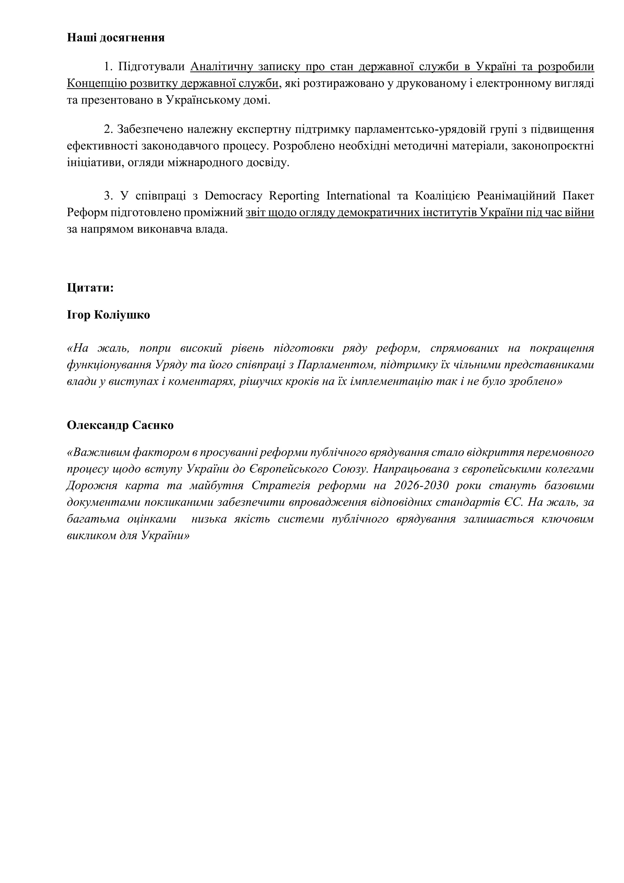 Наші досягнення
1. Підготували Аналітичну записку про стан державної служби в Україні та розробили
Концепцію розвитку державної служби, які розтиражовано у друкованому і електронному вигляді
та презентовано в Українському домі.
2. Забезпечено належну експертну підтримку парламентсько-урядовій групі з підвищення
ефективності законодавчого процесу. Розроблено необхідні методичні матеріали, законопроєктні
ініціативи, огляди міжнародного досвіду.
3. У співпраці з Democracy Reporting International та Коаліцією Реанімаційний Пакет
Реформ підготовлено проміжний звіт щодо огляду демократичних інститутів України під час війни
за напрямом виконавча влада.
Цитати:
Ігор Коліушко
«На жаль, попри високий рівень підготовки ряду реформ, спрямованих на покращення
функціонування Уряду та його співпраці з Парламентом, підтримку їх чільними представниками
влади у виступах і коментарях, рішучих кроків на їх імплементацію так і не було зроблено»
Олександр Саєнко
«Важливим фактором в просуванні реформи публічного врядування стало відкриття перемовного
процесу щодо вступу України до Європейського Союзу. Напрацьована з європейськими колегами
Дорожня карта та майбутня Стратегія реформи на 2026-2030 роки стануть базовими
документами покликаними забезпечити впровадження відповідних стандартів ЄС. На жаль, за
багатьма оцінками низька якість системи публічного врядування залишається ключовим
викликом для України»
 