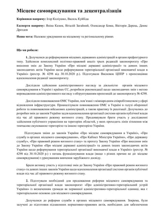 Місцеве самоврядування та децентралізація
Керівники напряму: Ігор Коліушко, Василь Куйбіда
Експерти напряму: Яніна Казюк, Віталій Загайний, Олександр Бовш, Вікторія Дерець, Денис
Дроздов
Наша мета: Належне урядування на місцевому та регіональному рівнях
Що ми робили:
1. Долучалися до реформування місцевих державних адміністрацій в органи префектурного
типу. Здійснили комплексний політико-правовий аналіз трьох редакцій законопроєкту «Про
внесення змін до Закону України «Про місцеві державні адміністрації» та деяких інших
законодавчих актів України щодо реформування територіальної організації виконавчої влади в
Україні» (реєстр. № 4298 від 30.10.2020 р.). Підготували Висновок ЦППР з пропозиціями
вдосконалення редакції законопроєкту.
Дослідили здійснення адміністративного нагляду за діяльністю органів місцевого
самоврядування в Україні і країнах ЄС, розробили рекомендації щодо законодавчих змін з метою
впровадження адміністративного нагляду з обґрунтуванням пропозицій до законопроєкту № 4298.
Дослідили повноваження ОМС України, повʼязані з міжнародним співробітництвом у сфері
відновлення інфраструктури. Проаналізували повноваження ОМС в Україні в галузі оборонної
роботи та повноваження військових адміністрацій, а також практику їх реалізації. Долучались до
розробки змін до законів України задля вдосконалення організації системи органів публічної влади
під час дії правового режиму воєнного стану. Продовжували брати участь у дослідженні
здійснення публічного управління на територіях областей, у яких проходить лінія зіткнення між
тимчасово окупованою територією та іншою територією України.
Підготували зміни до законів України «Про місцеве самоврядування в Україні», «Про
службу в органах місцевого самоврядування», «Про Кабінет Міністрів України», «Про державну
службу», «Про правовий режим воєнного стану» та проєкту Закону України «Про внесення змін
до Закону України «Про місцеві державні адміністрації» та деяких інших законодавчих актів
України щодо реформування територіальної організації виконавчої влади в Україні» (реєстр. №
4298 від 30.10.2020 р.) з питань функціонування влади (якщо з різних причин не діє місцеве
самоврядування) з урахуванням вивчення зарубіжного досвіду.
Брали активну участь у підготовці змін до Закону України «Про правовий режим воєнного
стану» та деяких інших законів України щодо вдосконалення організації системи органів публічної
влади під час дії правового режиму воєнного стану.
2. Підготували необхідний для продовження реформи місцевого самоврядування та
територіальної організації влади законопроєкт «Про адміністративно-територіальний устрій
України» із визначенням громади як первинної адміністративно-територіальної одиниці, яка є
територіальною основою для місцевого самоврядування.
Долучалися до реформи служби в органах місцевого самоврядування. Зокрема, були
залучені до підготовки підзаконних нормативно-правових актів, необхідних для забезпечення
 