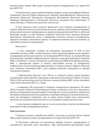 реалізації Закону України «Про службу в органах місцевого самоврядування» від 2 травня 2023
року №3077-IX.
3. Здійснили аналіз громад та районів України, утворених за наслідками реформи 2020 року,
чотирнадцяти областей України (Закарпатської, Львівської, Івано-Франківської, Тернопільської,
Волинської, Рівненської, Чернівецької, Хмельницької, Житомирської, Вінницької, Київської,
Черкаської, Кіровоградської та Полтавської). Результати дослідження було презентовано 19
грудня 2024 року в «Українському кризовому медіа-центрі».
4. Було проведено аналіз сучасного фінансового стану місцевого самоврядування та
виявлено проблемні аспекти системи місцевих бюджетів; здійснено пошук механізмів підвищення
впливу органів місцевого самоврядування на процеси розширення фіскальної бази та мобілізації
фінансових ресурсів до своїх бюджетів; розроблено пропозиції щодо зміцнення фінансової
спроможності територіальних громад та формування дієздатного місцевого самоврядування;
проведено моніторинг законодавчого процесу та нормативно-правових актів, які впливають на
спроможність місцевого самоврядування
Взяли участь:
- у низці дискусійних зустрічей для обговорення законопроекту № 4298 та його
потенційного впливу на ОМС з головою Комітету з питань організації державної влади, місцевого
самоврядування, регіонального розвитку та містобудування ВРУ О. Шуляк, заступницею Міністра
розвитку громад, територій та інфраструктури О. Азархіною, директором департаменту Львівської
ОВА С. В. Куйбідою. А також із заступником голови Херсонської МВА В. Бєлобровим щодо ролі
ОМС у територіальній обороні та безпеці, інвестиційній політиці та міжнародному
співробітництві з метою відновлення інфраструктури та з міським головою м. Вараш О. Мензулом
щодо здійснення повноважень ОМС у разі створення військової адміністрації на території
територіальної громади;.
- у Національному Круглому столі «Нагляд за законністю рішень органів місцевого
самоврядування: кращі практики і перспективи законодавчого регулювання в Україні» (13 серпня
2024 р.) та Регіональному круглому столі «Нагляд за законністю рішень ОМС: хто має здійснювати
і яким чином» (04 жовтня 2024 р., м. Львів);
- у конференції «Від (де)окупації до відкритого демократичного врядування» (28 травня
2024 р.) в рамках Глобального Тижня Відкритого Уряду, на якій було в тому числі представлено
аналітичні напрацювання експертів напряму. У низці круглих столів та дискусійних зустрічей для
обговорення здійснення публічного управління на територіях Донецької та Луганської областей, а
також для обговорення законодавчих змін до деяких законів України щодо вдосконалення
організації системи органів публічної влади під час дії правового режиму воєнного стану.
- у низці наукових конференцій, круглих столів та дискусійних зустрічей для обговорення
законопроекту «Про самоврядування громади»
Наші досягнення
1. Надавали допомогу співробітникам НАДС у підготовці до реалізації Закону України
«Про службу в органах місцевого самоврядування» від 2 травня 2023 року №3077-IX.
2. Підготували необхідний для продовження реформи місцевого самоврядування та
територіальної організації влади законопроєкт «Про адміністративно-територіальний устрій
 