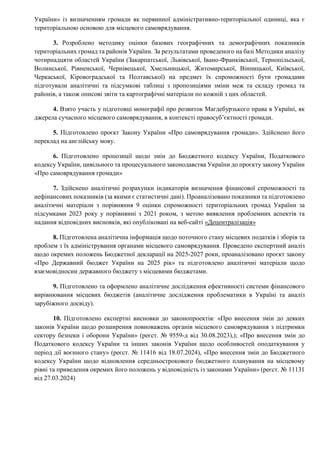 України» із визначенням громади як первинної адміністративно-територіальної одиниці, яка є
територіальною основою для місцевого самоврядування.
3. Розроблено методику оцінки базових географічних та демографічних показників
територіальних громад та районів України. За результатами проведеного на базі Методики аналізу
чотирнадцяти областей України (Закарпатської, Львівської, Івано-Франківської, Тернопільської,
Волинської, Рівненської, Чернівецької, Хмельницької, Житомирської, Вінницької, Київської,
Черкаської, Кіровоградської та Полтавської) на предмет їх спроможності бути громадами
підготували аналітичні та підсумкові таблиці з пропозиціями зміни меж та складу громад та
районів, а також описові звіти та картографічні матеріали по кожній з цих областей.
4. Взято участь у підготовці монографії про розвиток Магдебурзького права в Україні, як
джерела сучасного місцевого самоврядування, в контексті правосуб’єктності громади.
5. Підготовлено проєкт Закону України «Про самоврядування громади». Здійснено його
переклад на англійську мову.
6. Підготовлено пропозиції щодо змін до Бюджетного кодексу України, Податкового
кодексу України, цивільного та процесуального законодавства України до проєкту закону України
«Про самоврядування громади»
7. Здійснено аналітичні розрахунки індикаторів визначення фінансової спроможності та
нефінансових показників (за якими є статистичні дані). Проаналізовано показники та підготовлено
аналітичні матеріали з порівняння 9 оцінки спроможності територіальних громад України за
підсумками 2023 року у порівнянні з 2021 роком, з метою виявлення проблемних аспектів та
надання відповідних висновків, які опубліковані на веб-сайті «Децентралізація»
8. Підготовлена аналітична інформація щодо поточного стану місцевих податків і зборів та
проблем з їх адміністрування органами місцевого самоврядування. Проведено експертний аналіз
щодо окремих положень Бюджетної декларації на 2025-2027 роки, проаналізовано проєкт закону
«Про Державний бюджет України на 2025 рік» та підготовлено аналітичні матеріали щодо
взаємовідносин державного бюджету з місцевими бюджетами.
9. Підготовлено та оформлено аналітичне дослідження ефективності системи фінансового
вирівнювання місцевих бюджетів (аналітичне дослідження проблематики в Україні та аналіз
зарубіжного досвіду).
10. Підготовлено експертні висновки до законопроектів: «Про внесення змін до деяких
законів України щодо розширення повноважень органів місцевого самоврядування з підтримки
сектору безпеки і оборони України» (реєст. № 9559-д від 30.08.2023),); «Про внесення змін до
Податкового кодексу України та інших законів України щодо особливостей оподаткування у
період дії воєнного стану» (реєст. № 11416 від 18.07.2024), «Про внесення змін до Бюджетного
кодексу України щодо відновлення середньострокового бюджетного планування на місцевому
рівні та приведення окремих його положень у відповідність із законами України» (реєст. № 11131
від 27.03.2024)
 