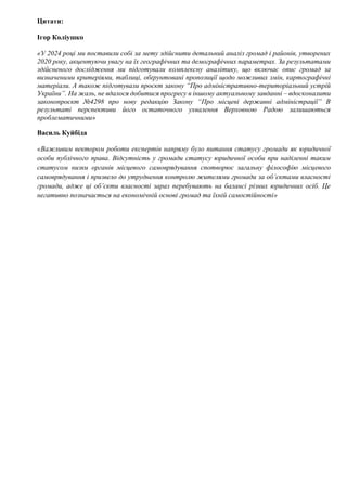 Цитати:
Ігор Коліушко
«У 2024 році ми поставили собі за мету здійснити детальний аналіз громад і районів, утворених
2020 року, акцентуючи увагу на їх географічних та демографічних параметрах. За результатами
здійсненого дослідження ми підготували комплексну аналітику, що включає опис громад за
визначеними критеріями, таблиці, обґрунтовані пропозиції щодо можливих змін, картографічні
матеріали. А також підготували проєкт закону “Про адміністративно-територіальний устрій
України”. На жаль, не вдалося добитися прогресу в іншому актуальному завданні – вдосконалити
законопроєкт №4298 про нову редакцію Закону “Про місцеві державні адміністрації” В
результаті перспективи його остаточного ухвалення Верховною Радою залишаються
проблематичними»
Василь Куйбіда
«Важливим вектором роботи експертів напряму було питання статусу громади як юридичної
особи публічного права. Відсутність у громади статусу юридичної особи при наділенні таким
статусом низки органів місцевого самоврядування спотворює загальну філософію місцевого
самоврядування і призвело до утруднення контролю жителями громади за об’єктами власності
громади, адже ці об’єкти власності зараз перебувають на балансі різних юридичних осіб. Це
негативно позначається на економічній основі громад та їхній самостійності»
 
