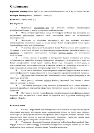 Судівництво
Керівники напряму: Роман Куйбіда (на сьогодні мобілізований до лав ЗСУ), в. о. Роман Смалюк
Експерти напряму: Олена Овчаренко, Тетяна Руда
Наша мета: Справедливий суд
Що ми робили:
1. Підготували аналітичний звіт про проблеми інституту дисциплінарної
відповідальності суддів та надали рекомендації для їх вирішення;
2. Олена Овчаренко увійшла до складу робочої групи при Вищій раді правосуддя, яка
напрацювала узагальнення практики щодо притягнення суддів до дисциплінарної
відповідальності;
3. Долучилися до підготовки аналітичного звіту про проміжні результати
кваліфікаційного оцінювання суддів за нового складу Вищої кваліфікаційної комісії суддів
України і Громадської ради доброчесності;
4. У співпраці з Коаліцією Реанімаційний Пакет Реформ провели серію експертних
обговорень та підготували звіти за їх результатами щодо запровадження в Україні класичного суду
присяжних та перспектив запровадження інституту мирових суддів, які презентували
стейкхолдерам;
5. З метою сприяння у розробці та затвердженні Єдиних показників для оцінки
доброчесності та професійної етики судді (кандидата на посаду судді) провели аналіз практики
Вищої кваліфікаційної комісії суддів України, Вищої ради правосуддя, Етичної ради, за
результатами якого запропонували перелік індикаторів, що можуть свідчити про невідповідність
судді (кандидата на посаду судді) критеріям доброчесності та професійної етики;
6. Разом із колегами з інших напрямів провели дискусію «Доброчесність як інструмент
оцінки професіоналізму суддів, прокурорів та правоохоронців: перспективи уніфікації підходів»;
7. Дослідили досвід країн-членів ЄС щодо запровадження інформаційних ресурсів про
правосуддя для дітей;
8. Взяли участь у виїзному засіданні Комітету Верховної Ради України з питань
правової політики у м. Дніпро;
9. Здійснювали моніторинг стану виконання рекомендацій щодо судової реформи в
контексті європейської інтеграції та інформували Європейську комісію про поточні виклики та
пріоритети;
10. Виступали на круглих столах, форумах, експертних дискусіях, конференціях, давали
коментарі медіа та проводили освітні заходи для студентів щодо актуальних проблем судової
реформи в Україні.
Наші досягнення
1. Спільно з Українським центром європейської політики та міжнародним експертом
підготували аналітичне дослідження щодо вдосконалення підходу до формування цільових
індикаторів ЄС у кластері «Фундаментальні сфери» на прикладі судової реформи, в якому в якому
запропонували нові підходи до системи початкових, проміжних і заключних заходів щодо
вдосконалення української судової системи в межах євроінтеграції;
2. У співпраці з Democracy Reporting International та Коаліцією Реанімаційний Пакет
Реформ підготували проміжний звіт щодо огляду демократичних інститутів України під час війни,
який презентували на заходах високого рівня в Україні та за кордоном.
 