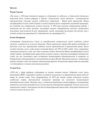 Цитати:
Роман Смалюк
«На жаль, у 2024 році істотного прориву в судівництві не відбулося, а Єврокомісія відзначила
невисокий темп судової реформи в Україні. Актуальними стали проблеми з інституційною
спроможністю ключових органів суддівського врядування - Вищої ради правосуддя, Вищої
кваліфікаційної комісії суддів України в осяжні терміни якісно завершити масштабні процедури,
які необхідні для оздоровлення судової системи. У 2025 році важливо активізувати роботу з
подолання цих та інших викликів, насамперед шляхом затвердження цілісного програмного
документа, який визначав би цілі, пріоритети, заходи, виконавців та ресурси для якісних змін у
судовій системі та приведення її у відповідність до стандартів ЄС»
Олена Овчаренко
«Стандарти Європейського Союзу не передбачають універсальної моделі побудови судової
системи, залишаючи це на розсуд держави. Однак національне правосуддя країни-кандидата за
будь-яких умов має гарантувати надійний захист справедливості й верховенства права. Цього
складно досягти, коли в судах різних інстанцій бракує від 20% до 60% суддів. Тому, оперативне
заповнення вакансій в судах має бути основною метою діяльності Вищої кваліфікаційної комісії
суддів України. Для Вищої ради правосуддя головною метою є втілення стандартів підзвітності
суддів, що має досягатися через інститути дисциплінарної відповідальності й контролю за
дотриманням антикорупційного законодавства носіями Феміди. Важливою також є оптимізація
мережі місцевих судів, яка повинна забезпечувати фізичну доступність правосуддя для громадян
і узгоджуватися з новими повоєнними реаліями»
Тетяна Руда
«2024 рік у сфері реформи судівництва не можна назвати вдалим. Кадровий голод, криза
керівництва ВККС, корупційні скандали негативно позначилися на ефективності правосуддя та
довірі до судової влади. Тому пріоритетами на 2025 рік мають стати подолання нестачі
суддівських кадрів, вдосконалення конкурсних процедур та механізмів дисциплінарної
відповідальності суддів. Особливу увагу у контексті проведення судової реформи слід приділити
активному залучення громадянського суспільства та міжнародних партнерів. Спільні зусилля всіх
зацікавлених сторін є важливими для якісної трансформації правосуддя і інтеграції національної
судової системи до вимог ЄС»
 
