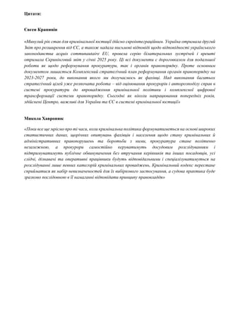 Цитати:
Євген Крапивін
«Минулий рік став для кримінальної юстиції дійсно євроінтеграційним. Україна отримала другий
Звіт про розширення від ЄС, а також надала письмові відповіді щодо відповідності українського
законодавства acquis communautaire EU, провела серію білатеральних зустрічей і врешті
отримала Скринінговий звіт у січні 2025 року. Ці всі документи є дороговказом для подальшої
роботи як щодо реформування прокуратури, так і органів правопорядку. Проте основним
документом лишається Комплексний стратегічний план реформування органів правопорядку на
2023-2027 роки, до виконання якого ми долучаємось як фахівці. Над виконання багатьох
стратегічний цілей уже розпочата робота – від оцінювання прокурорів і авторозподілу справ в
системі прокуратури до впровадження кримінальної політики і комплексної цифрової
трансформації системи правопорядку. Сьогодні як ніколи напрацювання попередніх років,
здійснені Центро, важливі для України та ЄС в системі кримінальної юстиції»
Микола Хавронюк
«Поки все ще мріємо про ті часи, коли кримінальна політика формуватиметься на основі широких
статистичних даних, щорічних опитувань фахівців і населення щодо стану кримінальних й
адміністративних правопорушень та боротьби з ними, прокуратура стане політично
незалежною, а прокурори самостійно керуватимуть досудовим розслідуванням і
підтримуватимуть публічне обвинувачення без втручання керівників та інших посадовців, усі
слідчі, дізнавачі та оперативні працівники будуть відповідальними і спеціалізуватимуться на
розслідуванні лише певних категорій кримінальних проваджень, Кримінальний кодекс перестане
сприйматися як набір невизначеностей для їх вибіркового застосування, а судова практика буде
зразково послідовною в її намаганні відповідати принципу правовладдя»
 