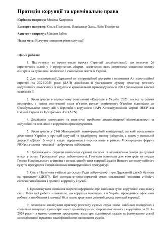 Протидія корупції та кримінальне право
Керівник напряму: Микола Хавронюк
Експерти напряму: Ольга Піскунова, Олександр Хань, Лілія Тімофєєва
Асистент напряму: Максим Бабик
Наша мета: Відчутне зниження рівня корупції
Що ми робили:
1. Підготували та презентували проєкт Стратегії деолігархізації, що визначає 26
стратегічних цілей у 9 пріоритетних сферах, досягнення яких сприятиме зниженню впливу
олігархів на суспільне, політичне й економічне життя в Україні.
2. Для імплементації Державної антикорупційної програми з виконання Антикорупційної
стратегії на 2021-2025 роки (ДАП) дослідили й узагальнили судову практику розгляду
корупційних і пов’язаних із корупцією кримінальних правопорушень за 2023 рік на основі власної
методології.
3. Взяли участь в експертному опитуванні «Корупція в Україні 2023: погляд та оцінки
експертів», а також опитуванні після п’ятого раунду моніторингу України відповідно до
Стамбульського плану дій з боротьби з корупцією (IAP) Антикорупційній мережі ОЕСР для
Східної Європи та Центральної Азії (ACN).
4. Дослідили законодавчі та практичні проблеми дисциплінарної відповідальності за
корупційні та пов’язані з корупцією правопорушення.
5. Взяли участь у 21-й Міжнародній антикорупційній конференції, на якій представили
досягнення України у протидії корупції та надмірному впливу олігархів, а також у панельній
дискусії «Діалог бізнесу і влади: перешкоди і перспективи» в рамках Міжнародного форуму
PRNext, головна тема якої – доброчесне лобіювання.
6. Продовжували сприяти очищенню судової системи та відновленню довіри до судової
влади у складі Громадської ради доброчесності. Готували матеріали для конкурсів на посади
Голови Національного агентства з питань запобігання корупції, суддів Вищого антикорупційного
суду та прокурорів Спеціалізованої антикорупційної прокуратурі.
7. Ольга Піскунова увійшла до складу Ради доброчесності при Державній службі безпеки
на транспорті (ДСБТ). Цей консультативно-дорадчий орган покликаний зміцнити стійкість
системи запобігання і протидії корупції у Службі.
8. Продовжували щомісяця збирати інформацію про найбільш гучні корупційні скандали у
світі. Мета цієї роботи – показати, що корупція повсюдна, а в Україні проводиться ефективна
робота із запобігання і протидії їй, а також врахувати світовий досвід протидії корупції.
9. Розпочали аналізувати практику розгляду судами справ щодо найбільш поширених і
соціально значущих адміністративних правопорушень, зокрема пов’язаних з корупцією, за 2014–
2024 роки – з метою сприяння просуванню культури підзвітності суддів та формуванню сталої
консолідованої практики кваліфікаційного оцінювання суддів.
 