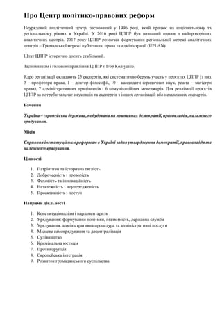 Про Центр політико-правових реформ
Неурядовий аналітичний центр, заснований у 1996 році, який працює на національному та
регіональному рівнях в Україні. У 2016 році ЦППР був визнаний одним з найпрозоріших
аналітичних центрів. 2017 року ЦППР розпочав формування регіональної мережі аналітичних
центрів – Громадської мережі публічного права та адміністрації (UPLAN).
Штат ЦППР історично досить стабільний.
Засновником і головою правління ЦППР є Ігор Коліушко.
Ядро організації складають 25 експертів, які систематично беруть участь у проєктах ЦППР (з них
3 – професори права, 1 – доктор філософії, 10 – кандидати юридичних наук, решта – магістри
права), 7 адміністративних працівників і 6 комунікаційних менеджерів. Для реалізації проєктів
ЦППР за потреби залучає науковців та експертів з інших організацій або незалежних експертів.
Бачення
Україна – європейська держава, побудована на принципах демократії, правовладдя, належного
врядування.
Місія
Сприяння інституційним реформам в Україні задля утвердження демократії, правовладдя та
належного врядування.
Цінності
1. Патріотизм та історична тяглість
2. Доброчесність і прозорість
3. Фаховість та інноваційність
4. Незалежність і неупередженість
5. Проактивність і поступ
Напрями діяльності
1. Конституціоналізм і парламентаризм
2. Урядування: формування політики, підзвітність, державна служба
3. Урядування: адміністративна процедура та адміністративні послуги
4. Місцеве самоврядування та децентралізація
5. Судівництво
6. Кримінальна юстиція
7. Протикорупція
8. Європейська інтеграція
9. Розвиток громадянського суспільства
 