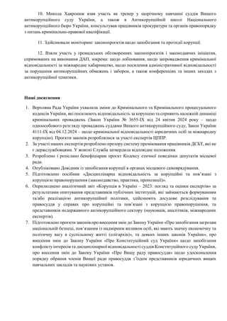 10. Микола Хавронюк взяв участь як тренер у щорічному навчанні суддів Вищого
антикорупційного суду України, а також в Антикорупційній школі Національного
антикорупційного бюро України, консультував працівників прокуратури та органів правопорядку
з питань кримінально-правової кваліфікації.
11. Здійснювали моніторинг законопроєктів щодо запобігання та протидії корупції.
12. Взяли участь у громадських обговореннях законопроєктів і законодавчих ініціатив,
спрямованих на виконання ДАП, зокрема: щодо лобіювання, щодо запровадження кримінальної
відповідальності за міжнародне хабарництво, щодо посилення адміністративної відповідальності
за порушення антикорупційних обмежень і заборон, а також конференціях та інших заходах з
антикорупційної тематики.
Наші досягнення
1. Верховна Рада України ухвалила зміни до Кримінального та Кримінального процесуального
кодексів України, які посилюють відповідальність за корупцію та сприяють належній динаміці
кримінальних проваджень (Закон України № 3655-IX від 24 квітня 2024 року – щодо
одноособового розгляду проваджень суддями Вищого антикорупційного суду, Закон України
4111-IX від 04.12.2024 – щодо кримінальної відповідальності юридичних осіб за міжнародну
корупцію). Проєкти законів розроблялися за участі експертів ЦППР.
2. За участі наших експертів розроблено прозору систему преміювання працівників ДСБТ, які не
є держслужбовцями. У жовтні Служба затвердила відповідне положення.
3. Розроблено і розіслано бенефіціарам проєкт Кодексу етичної поведінки депутатів місцевої
ради.
4. Опубліковано Довідник із запобігання корупції в органах місцевого самоврядування.
5. Підготовлено посібник «Дисциплінарна відповідальність за корупційні та пов’язані з
корупцією правопорушення (законодавство, практика, пропозиції)».
6. Оприлюднено аналітичний звіт «Корупція в Україні – 2023: погляд та оцінки експертів» за
результатами опитування представників публічних інституцій, які займаються формуванням
та/або реалізацією антикорупційної політики, здійснюють досудове розслідування та
правосуддя у справах про корупційні та пов’язані з корупцією правопорушення, та
представників недержавного антикорупційного сектору (науковців, аналітиків, міжнародних
експертів).
7. Підготовлено проєкти законів про внесення змін до Закону України «Про запобігання загрозам
національній безпеці, пов’язаним із надмірним впливом осіб, які мають значну економічну та
політичну вагу в суспільному житті (олігархів)», та деяких інших законів України», про
внесення змін до Закону України «Про Конституційний суд України» щодо запобігання
конфлікту інтересів та дисциплінарної відповідальності суддів Конституційного суду України,
про внесення змін до Закону України «Про Вищу раду правосуддя» щодо удосконалення
порядку обрання членів Вищої ради правосуддя з’їздом представників юридичних вищих
навчальних закладів та наукових установ.
 