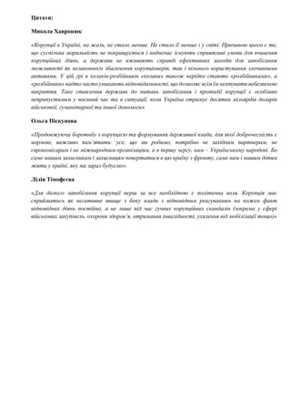 Цитати:
Микола Хавронюк
«Корупції в Україні, на жаль, не стало менше. Не стало її менше і у світі. Причиною цього є те,
що суспільна моральність не покращується і водночас існують сприятливі умови для вчинення
корупційних діянь, а держави не вживають справді ефективних заходів для запобігання
можливості як незаконного збагачення корупціонерів, так і вільного користування злочинними
активами. У цій грі в козаків-розбійників «козаки» також нерідко стають «розбійниками», а
«розбійники» надто часто уникають відповідальності, що дозволяє всім їм нехтувати небезпекою
викриття. Таке ставлення держави до питань запобігання і протидії корупції є особливо
неприпустимим у воєнний час та в ситуації, коли Україна отримує десятки мільярдів доларів
військової, гуманітарної та іншої допомоги»
Ольга Піскунова
«Продовжуючи боротьбу з корупцією та формування державної влади, для якої доброчесність є
нормою, важливо пам’ятати: усе, що ми робимо, потрібно не західним партнерам, не
єврокомісарам і не міжнародним організаціям, а в першу чергу, нам – Українському народові. Бо
саме нашим захисникам і захисницям повертатися в цю країну з фронту, саме нам і нашим дітям
жити у країні, яку ми зараз будуємо».
Лілія Тімофєєва
«Для дієвого запобігання корупції перш за все необхідною є політична воля. Корупція має
сприйматись як негативне явище з боку влади з відповідним реагуванням на кожен факт
відповідних діянь постійно, а не лише під час гучних корупційних скандалів (зокрема у сфері
військових закупівель, охорони здоров’я, отримання інвалідності, ухилення від мобілізації тощо)»
 