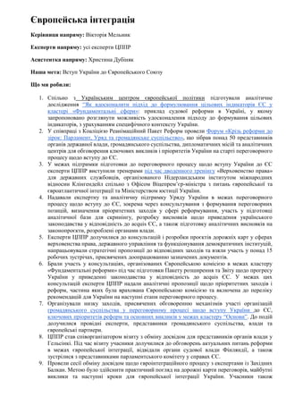 Європейська інтеграція
Керівниця напряму: Вікторія Мельник
Експерти напряму: усі експерти ЦППР
Асистентка напряму: Христина Дубіняк
Наша мета: Вступ України до Європейського Союзу
Що ми робили:
1. Спільно з Українським центром європейської політики підготували аналітичне
дослідження ‘'Як вдосконалити підхід до формулювання цільових індикаторів ЄС у
кластері «Фундаментальні сфери»: приклад судової реформи в Україні, у якому
запропоновано розглянути можливість удосконалення підходу до формування цільових
індикаторів, з урахуванням специфічного контексту України.
2. У співпраці з Коаліцією Реанімаційний Пакет Реформ провели Форум «Крізь реформи до
зірок: Парламент, Уряд та громадянське суспільство», що зібрав понад 50 представників
органів державної влади, громадянського суспільства, дипломатичних місій та аналітичних
центрів для обговорення ключових викликів і пріоритетів України на старті переговорного
процесу щодо вступу до ЄС.
3. У межах підтримки підготовки до переговорного процесу щодо вступу України до ЄС
експерти ЦППР виступили тренерами під час дводенного тренінгу «Верховенство права»
для державних службовців, організованого Нідерландським інститутом міжнародних
відносин Клінгендейл спільно з Офісом Віцепрем’єр-міністра з питань європейської та
євроатлантичної інтеграції та Міністерством юстиції України.
4. Надавали експертну та аналітичну підтримку Уряду України в межах переговорного
процесу щодо вступу до ЄС, зокрема через консультування з формування переговорних
позицій, визначення пріоритетних заходів у сфері реформування, участь у підготовці
аналітичної бази для скринінгу, розробку висновків щодо приведення українського
законодавства у відповідність до acquis ЄС, а також підготовку аналітичних висновків на
законопроєкти, розроблені органами влади.
5. Експерти ЦППР долучилися до консультацій і розробки проєктів дорожніх карт у сферах
верховенства права, державного управління та функціонування демократичних інституцій,
напрацьовували стратегічні пропозиції до відповідних заходів та взяли участь у понад 15
робочих зустрічах, присвячених доопрацюванню зазначених документів.
6. Брали участь у консультаціях, організованих Європейською комісією в межах кластеру
«Фундаментальні реформи» під час підготовки Пакету розширення та Звіту щодо прогресу
України у приведенні законодавства у відповідність до acquis ЄС. У межах цих
консультацій експерти ЦППР надали аналітичні пропозиції щодо пріоритетних заходів і
реформ, частина яких була врахована Європейською комісією та включена до переліку
рекомендацій для України на наступні етапи переговорного процесу.
7. Організували низку заходів, присвячених обговоренню механізмів участі організацій
громадянського суспільства у переговорному процесі щодо вступу України до ЄС,
ключових пріоритетів реформ та основних викликів у межах кластеру “Основи”. До подій
долучилися провідні експерти, представники громадянського суспільства, влади та
європейські партнери.
8. ЦППР став співорганізатором візиту з обміну досвідом для представників органів влади у
Гельсінкі. Під час візиту учасники долучилися до обговорень актуальних питань реформи
в межах європейської інтеграції, відвідали органи судової влади Фінляндії, а також
зустрілися з представниками парламентського комітету у справах ЄС.
9. Провели сесії обміну досвідом щодо євроінтеграційного процесу з експертами із Західних
Балкан. Метою було здійснити практичний погляд на дорожні карти переговорів, майбутні
виклики та наступні кроки для європейської інтеграції України. Учасники також
 