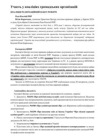 Участь у коаліціях громадських організацій
КОАЛІЦІЯ РЕАНІМАЦІЙНИЙ ПАКЕТ РЕФОРМ
Рада Коаліції РПР
Юлія Кириченко, членкиня Правління Центру політико-правових реформ, у березні 2024-
го року була обрана Співголовою Ради Коаліції РПР.
«Україні вдалось вистояти на болі бою у 2024 році і вдалось зберегти демократичний
устрій, вдалося відкрити переговорний процес щодо вступу України до ЄС під час війни.
Парламент працює фактично у звичному режимі, особливістю є подовження повноважень цього
скликання Парламенту через неможливість провести демократичній вибори під час війни. За
таких умов Спілка РПР акцентувала свою діяльність на збереженні демократії, підтримці
євроінтеграції України та консолідації громадянського суспільства», – підсумувала рік роботи
Коаліції Юлія Кириченко.
Експертиза ЦППР
Експерти Центру політико-правових реформ активно долучалися до підготовки аналітичних
матеріалів, інфографік та звітів Коаліції РПР. Зокрема, у межах проєкту DARE, який спільно
реалізують ЦППР, Спілка РПР та DRI, експерти Центру підготували пріоритети демократичних
реформ для наступного етапу переговорів між Україною та ЄС. А у рамках проєкту HOVERLA
долучилися до дослідження діяльності асоціацій органів місцевого самоврядування.
Представники Центру були спікерами масштабних медіапроєктів Спілки, які охопили майже
300 000 аудиторії. Серед них: спецпроєкт «Забагато студентів, замало знань і відсутність змін.
Що відбувається з юридичною освітою в Україні?» про реформу правничої освіти або ж
«Україна єдина держава в Європі без контролю за законністю рішень місцевої влади. Коли
це зміниться?» про законопроєкт №4298.
Загалом за 2024-й рік на сторінках Коаліції РПР опублікували понад 30 матеріалів, статей,
колонок та коментарів експертів Центру політико-правових реформ.
Адвокаційна діяльність
Експерти Центру долучалися до адвокації законопроєктів та рішень, зокрема:
1. Документу №4254 «Про публічні консультації», який підписано Президентом. Водночас
команда працює над доопрацюванням документу, щоб парламентарі були включені як обов’язкові
суб’єкти проведення публічних консультацій.
2. Законопроєкту №4380 «Про адміністративний збір» для збереження здобутків реформи з
децентралізації.
3. Законопроєкту №4298 «Про внесення змін до Закону України “Про місцеві державні
адміністрації”», який перебуває в Комітеті на другому читанні
4. Пакету законопроєктів про суд присяжних. У результаті Верховна Рада ухвалила за основу
документи № 3843 та 3844.
5. Запровадження мирового судочинства в Україні
6. Підготовці змін до Закону «Про асоціації органів місцевого самоврядування» та запуск
процесу узгодження тексту змін до законодавства із керівництвом всеукраїнських асоціацій ОМС
та профільними експертами.
 