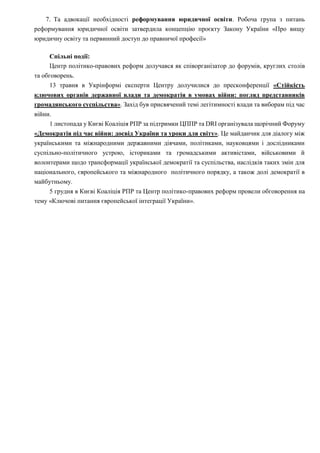 7. Та адвокації необхідності реформування юридичної освіти. Робоча група з питань
реформування юридичної освіти затвердила концепцію проєкту Закону України «Про вищу
юридичну освіту та первинний доступ до правничої професії»
Спільні події:
Центр політико-правових реформ долучався як співорганізатор до форумів, круглих столів
та обговорень.
13 травня в Укрінформі експерти Центру долучилися до пресконференції «Стійкість
ключових органів державної влади та демократія в умовах війни: погляд представників
громадянського суспільства». Захід був присвячений темі легітимності влади та виборам під час
війни.
1 листопада у Києві Коаліція РПР за підтримки ЦППР та DRI організувала щорічний Форуму
«Демократія під час війни: досвід України та уроки для світу». Це майданчик для діалогу між
українськими та міжнародними державними діячами, політиками, науковцями і дослідниками
суспільно-політичного устрою, істориками та громадськими активістами, військовими й
волонтерами щодо трансформації української демократії та суспільства, наслідків таких змін для
національного, європейського та міжнародного політичного порядку, а також долі демократії в
майбутньому.
5 грудня в Києві Коаліція РПР та Центр політико-правових реформ провели обговорення на
тему «Ключові питання європейської інтеграції України».
 