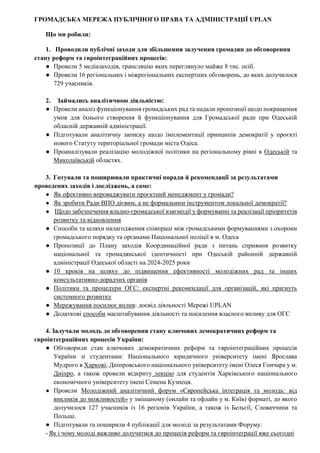 ГРОМАДСЬКА МЕРЕЖА ПУБЛІЧНОГО ПРАВА ТА АДМІНІСТРАЦІЇ UPLAN
Що ми робили:
1. Проводили публічні заходи для збільшення залучення громадян до обговорення
стану реформ та євроінтеграційних процесів:
● Провели 5 медіазаходів, трансляцію яких переглянуло майже 8 тис. осіб.
● Провели 16 регіональних і міжрегіональних експертних обговорень, до яких долучилося
729 учасників.
2. Займались аналітичною діяльністю:
● Провели аналіз функціонування громадських рад та надали пропозиції щодо покращення
умов для їхнього створення й функціонування для Громадської ради при Одеській
обласній державній адміністрації.
● Підготували аналітичну записку щодо імплементації принципів демократії у проєкті
нового Статуту територіальної громади міста Одеса.
● Проаналізували реалізацію молодіжної політики на регіональному рівні в Одеській та
Миколаївській областях.
3. Готували та поширювали практичні поради й рекомендації за результатами
проведених заходів і досліджень, а саме:
● Як ефективно впроваджувати проєктний менеджмент у громади?
● Як зробити Ради ВПО дієвим, а не формальним інструментом локальної демократії?
● Щодо забезпечення владно-громадської взаємодії у формуванні та реалізації пріоритетів
розвитку та відновлення
● Способи та шляхи налагодження співпраці між громадськими формуваннями з охорони
громадського порядку та органами Національної поліції в м. Одеса
● Пропозиції до Плану заходів Координаційної ради з питань сприяння розвитку
національної та громадянської ідентичності при Одеській районній державній
адміністрації Одеської області на 2024-2025 роки
● 10 кроків на шляху до підвищення ефективності молодіжних рад та інших
консультативно-дорадчих органів
● Політики та процедури ОГС: експертні рекомендації для організацій, які прагнуть
системного розвитку
● Мережування посилює вплив: досвід діяльності Мережі UPLAN
● Додаткові способи масштабування діяльності та посилення власного впливу для ОГС
4.Залучали молодь до обговорення стану ключових демократичних реформ та
євроінтеграційних процесів України:
● Обговорили стан ключових демократичних реформ та євроінтеграційних процесів
України зі студентами: Національного юридичного університету імені Ярослава
Мудрого в Харкові; Дніпровського національного університету імені Олеся Гончара у м.
Дніпро, а також провели відкриту лекцію для студентів Харківського національного
економічного університету імені Семена Кузнеця.
● Провели Молодіжний аналітичний форум «Європейська інтеграція та молодь: від
викликів до можливостей» у змішаному (онлайн та офлайн у м. Київ) форматі, до якого
долучилося 127 учасників із 16 регіонів України, а також із Бельгії, Словаччини та
Польщі.
● Підготували та поширили 4 публікації для молоді за результатами Форуму:
-Як і чому молоді важливо долучатися до процесів реформ та євроінтеграції вже сьогодні
 
