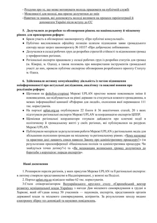 - Роздуми про те, що може мотивувати молодь працювати на публічній службі
- Можливості для молоді, яка прагне долучитися до змін
-Навички та знання, які допоможуть молоді впливати на процеси євроінтеграції й
допомагати Україні після вступу до ЄС
5. Долучалися до розробки та обговорення рішень на національному й місцевому
рівнях для прискорення реформ:
● Брали участь в обговоренні законопроєкту «Про публічні консультації».
● Публічно висловлювали офіційну позицію шляхом підписання заяви громадського
сектору щодо загроз законопроєкту № 10337 «Про доброчесне лобіювання».
● Долучалися в складі робочих груп до розробки стратегій стійкості та відновлення громад
у прифронтових регіонах.
● Регіональні експерти працювали у складі робочих груп із розробки статутів для громад
(м. Ківерці, м. Одеса), а також положень про використання інструментів громадської
участі до них, провели публічне експертне обговорення розробленого проєкту Статуту
м. Одеса.
6. Здійснювали активну комунікаційну діяльність із метою підвищення
поінформованості про актуальні дослідження, аналітику та важливі новини про
реалізацію реформ:
● Щотижня на фейсбук-сторінці Мережі UPLAN простою мовою пояснювали зміни й
нововведення, що відбуваються на рівні держави та стосуються кожного громадянина, в
межах інформаційної кампанії «Реформи для людей», охоплення якої перевищило 111
тис. користувачів.
● На порталі uplan.org.ua опублікували 22 блоги й 36 аналітичних статей, 20 з яких
підготували регіональні експерти Мережі UPLAN за координацією експертів ЦППР.
● Щомісяця регіональні координатори готували дайджести про ключові події в
політичному й громадському житті у своїх регіонах, які публікувалися на ресурсах
Мережі UPLAN.
● Публікували матеріали за результатами роботи Мережі UPLAN у регіональних медіа для
збільшення охоплення громадян на місцевому та регіональному рівнях: «Чому науковці
та практики досі ламають списи навколо Закону про адміністративну процедуру?» (за
результатами пресконференції «Національна поліція та адміністративна процедура: Чи
знайдуться точки дотику?») та «Як мешканцям волинських громад долучитися до
боротьби з корупцією: поради експертів».
Наші досягнення
1.Розширили перелік регіонів, у яких присутня Мережа UPLAN та її регіональні експерти:
в лютому створили представництво в Наддніпрянщині, у жовтні на Поділлі.
2.Портал uplan.org.ua відвідало майже 62 тис. користувачів.
3.Стали співорганізатором Всеукраїнського круглого столу «Європейський вектор
розвитку муніципальної влади України» з нагоди Дня місцевого самоврядування в грудні в
Харкові, який об’єднав понад 50 учасників — науковців, експертів, представників органів
державної влади та місцевого самоврядування, аспірантів. За результатами заходу видано
електронну збірку тез доповідей та наукових повідомлень.
 