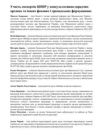 Участь експертів ЦППР у консультативно-дорадчих
органах та інших фахових і громадських формуваннях
Микола Хавронюк – член Комісії з питань правової реформи при Президентові України –
заступник голови робочої групи з питань розвитку кримінального права, член Науково-
консультативної ради при Конституційному Суді України, член Національної ради з питань
антикорупційної політики при Президентові України, член Міжвідомчої робочої групи з
підготовки Плану заходів, спрямованих на виконання Комплексного стратегічного плану
реформування органів правопорядку як частини сектору безпеки і оборони України на 2023-2027
роки
Юлія Кириченко – членкиня Науково-консультативної ради при Голові Верховної Ради України,
робочої групи «Вибори на крилах перемоги», міжвідомчої робочої групи з питань удосконалення
законопроєктної роботи, оцінки законодавчого впливу та підвищення результатів реалізації
законів, робочої групи щодо розробки нової редакції Закону України «Про політичні партії».
Вікторія Дерець – членкиня Громадської Ради при Національному агентстві України з питань
державної служби; Експертно-консультативної ради НАДС з питань погодження програм
підвищення кваліфікації державних службовців, голів місцевих державних адміністрацій, їх
перших заступників та заступників, посадових осіб місцевого самоврядування та депутатів
місцевих рад; Робочої групи НАДС щодо підготовки підзаконних нормативно-правових актів до
Закону України від 02 травня 2023 року №3077-IX «Про службу в органах місцевого
самоврядування»; Координаційного штабу впровадження Закону України від 02 травня 2023 року
№ 3077-IX «Про службу в органах місцевого самоврядування» при НАДС.
Олена Овчаренко – членкиня Науково-консультативної ради при Верховному Суді, членкиня
робочої групи при Вищій раді правосуддя з аналізу та узагальнення практики Вищої ради
правосуддя щодо притягнення суддів до дисциплінарної відповідальності, експертка з акредитації
освітньо-професійних програм у галузі знань 08 «Право» Національного агентства із забезпечення
якості вищої освіти.
Антон Чиркін, Ольга Івасюк – члени робочої групи «Вибори на крилах перемоги».
Євген Крапивін – член Міжвідомчої робочої групи з підготовки Плану заходів, спрямованих на
виконання Комплексного стратегічного плану реформування органів правопорядку як частини
сектору безпеки і оборони України на 2023-2027 роки, член міжвідомчих робочих груп при Офісі
Генерального прокурора з питань з напрацювання змін до законодавства в контексті ратифікації
Римського статуту; оцінювання прокурорів та впровадження системи авторозподілу в
прокуратурі; внесення змін до дисциплінарної процедури та розвитку органів прокурорського
самоврядування. Член Комісії з питань кадрового резерву в органах прокуратури та комісій з
питань атестації прокурорів.
Ольга Піскунова – входить до складу Громадської ради доброчесності та увійшла до Ради
доброчесності Державної служби безпеки на транспорті
Антон Чиркін – член робочої (переговорної) групи щодо підготовки переговорних позицій
України під час переговорів з Європейським Союзом щодо укладення Угоди про вступ України до
Європейського Союзу з питань функціонування демократичних інститутів
 