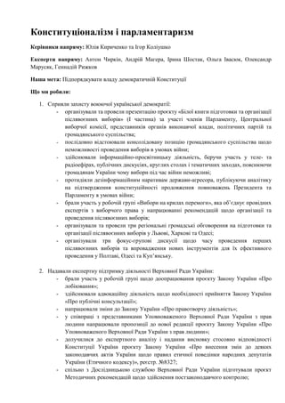 Конституціоналізм і парламентаризм
Керівники напряму: Юлія Кириченко та Ігор Коліушко
Експерти напряму: Антон Чиркін, Андрій Магера, Ірина Шостак, Ольга Івасюк, Олександр
Марусяк, Геннадій Рижков
Наша мета: Підпорядкувати владу демократичній Конституції
Що ми робили:
1. Сприяли захисту воюючої української демократії:
- організували та провели презентацію проєкту «Білої книги підготовки та організації
післявоєнних виборів» (І частина) за участі членів Парламенту, Центральної
виборчої комісії, представників органів виконавчої влади, політичних партій та
громадянського суспільства;
- послідовно відстоювали консолідовану позицію громадянського суспільства щодо
неможливості проведення виборів в умовах війни;
- здійснювали інформаційно-просвітницьку діяльність, беручи участь у теле- та
радіоефірах, публічних дискусіях, круглих столах і тематичних заходах, пояснюючи
громадянам України чому вибори під час війни неможливі;
- протидіяли дезінформаційним наративам держави-агресора, публікуючи аналітику
на підтвердження конституційності продовження повноважень Президента та
Парламенту в умовах війни;
- брали участь у робочій групі «Вибори на крилах перемоги», яка обʼєднує провідних
експертів з виборчого права у напрацюванні рекомендацій щодо організації та
проведення післявоєнних виборів;
- організували та провели три регіональні громадські обговорення на підготовки та
організації післявоєнних виборів у Львові, Харкові та Одесі;
- організували три фокус-групові дискусії щодо часу проведення перших
післявоєнних виборів та впровадження нових інструментів для їх ефективного
проведення у Полтаві, Одесі та Купʼянську.
2. Надавали експертну підтримку діяльності Верховної Ради України:
- брали участь у робочій групі щодо доопрацювання проєкту Закону України «Про
лобіювання»;
- здійснювали адвокаційну діяльність щодо необхідності прийняття Закону України
«Про публічні консультації»;
- напрацювали зміни до Закону України «Про правотворчу діяльність»;
- у співпраці з представниками Уповноваженого Верховної Ради України з прав
людини напрацювали пропозиції до нової редакції проєкту Закону України «Про
Уповноваженого Верховної Ради України з прав людини»;
- долучилися до експертного аналізу і надання висновку стосовно відповідності
Конституції України проєкту Закону України «Про внесення змін до деяких
законодавчих актів України щодо правил етичної поведінки народних депутатів
України (Етичного кодексу)», реєстр. №8327;
- спільно з Дослідницькою службою Верховної Ради України підготували проєкт
Методичних рекомендацій щодо здійснення постзаконодавчого контролю;
 