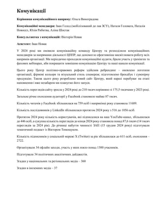 Комунікації
Керівниця комунікаційного напряму: Ольга Виноградова
Комунікаційні менеджери: Іван Голод (мобілізований до лав ЗСУ), Наталя Головата, Наталія
Новосел, Юлія Рибитва, Аліна Шостак
Консультантка з комунікацій: Вікторія Новак
Асистент: Іван Новак
У 2024 році ми оновили комунікаційну команду Центру та розподілили комунікаційних
менеджерів за напрямами діяльності ЦППР, що допомогло ефективніше висвітлювати роботу всіх
напрямів організації. Ми періодично проходили комунікаційні аудити, брали участь у тренінгах та
фахових вебінарах, аби покращити зовнішню комунікацію Центру та наші канали комунікації.
Цього року Центр політико-правових реформ здійснив ребрендинг – оновлено логотипи
організації, фірмові кольори та візуальний стиль соцмереж; підготовлено брендбук і сувенірну
продукцію. Також цього року розроблено новий сайт Центру, який наразі перебуває на етапі
наповнення і вже незабаром ми плануємо його запуск.
Кількість переглядів сайту зросла у 2024 році до 210 тисяч порівняно зі 175,5 тисячами у 2023 році.
Загальне річне охоплення аудиторії у Facebook становило майже 87 тисяч.
Кількість читачів у Facebook збільшилася на 759 осіб і наприкінці року становила 11689.
Кількість послідовників у LinkedIn збільшилася протягом 2024 року з 516 до 1056 осіб.
Протягом 2024 року кількість користувачів, які підписалися на наш YouTube-канал, збільшилася
до 446 осіб, а сукупна кількість переглядів до кінця 2024 року становила понад 87,6 тисяч (14 тисяч
переглядів за 2024 рік). До річниці набуття чинності ЗАП (15 грудня 2024 року) підготували
тематичний подкаст із Віктором Тимощуком.
Кількість підписників у соціальній мережі X (Twitter) за рік збільшилася до 611 осіб, охоплення –
2722.
Організували 34 офлайн заходи, участь у яких взяло понад 1300 учасників.
Підготували 34 політичних аналітичних дайджестів.
Згадки у національних та регіональних медіа – 360
Згадки в іноземних медіа – 37
 