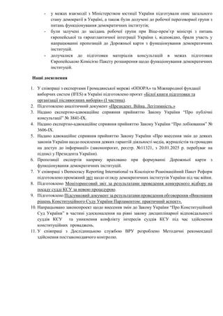 - у межах взаємодії з Міністерством юстиції України підготували опис загального
стану демократії в Україні, а також були долучені до робочої переговорної групи з
питань функціонування демократичних інститутів;
- були залучені до засідань робочої групи при Віце-премʼєр міністрі з питань
європейської та євроатлантичної інтеграції України і, відповідно, брали участь у
напрацюванні пропозицій до Дорожньої карти з функціонування демократичних
інституцій.
- долучалися до підготовки матеріалів консультацій в межах підготовки
Європейською Комісією Пакету розширення щодо функціонування демократичних
інституцій.
Наші досягнення
1. У співпраці з експертами Громадянської мережі «ОПОРА» та Міжнародної фундації
виборчих систем (IFES) в Україні підготовлено проєкт «Білої книги підготовки та
організації післявоєнних виборів» (І частина).
2. Підготовлено аналітичний документ «Президент. Війна. Легітимність.»
3. Надано експертно-адвокаційне сприяння прийняттю Закону України “Про публічні
консультації” № 3841-IX.
4. Надано експертно-адвокаційне сприяння прийняттю Закону України “Про лобіювання” №
3606-IX.
5. Надано адвокаційне сприяння прийняттю Закону України «Про внесення змін до деяких
законів України щодо посилення деяких гарантій діяльності медіа, журналістів та громадян
на доступ до інформації» (законопроєкт, реєстр. №11321, з 20.01.2025 р. перебуває на
підписі у Президента України).
6. Пропозиції експертів напряму враховано при формуванні Дорожньої карти з
функціонування демократичних інституцій.
7. У співпраці з Democracy Reporting International та Коаліцією Реанімаційний Пакет Реформ
підготовлено проміжний звіт щодо огляду демократичних інститутів України під час війни.
8. Підготовлено Моніторинговий звіт за результатами проведення конкурсного відбору на
посаду судді КСУ за новою процедурою.
9. Підготовлено Підсумковий документ за результатами проведення обговорення «Виконання
рішень Конституційного Суду України Парламентом: практичний аспект».
10. Напрацьовано законопроект щодо внесення змін до Закону України “Про Конституційний
Суд України” в частині удосконалення на рівні закону дисциплінарної відповідальності
суддів КСУ та уникнення конфлікту інтересів суддів КСУ під час здійснення
конституційних проваджень.
11. У співпраці з Дослідницькою службою ВРУ розроблено Методичні рекомендації
здійснення постзаконодавчого контролю.
 