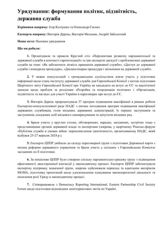 Урядування: формування політик, підзвітність,
державна служба
Керівники напряму: Ігор Коліушко та Олександр Саєнко
Експерти напряму: Вікторія Дерець, Вікторія Мельник, Андрій Заболотний
Наша мета: Належне урядування
Що ми робили:
1. Організували та провели Круглий стіл «Перспективи розвитку парламентської та
державної служби в контексті євроінтеграції» та три експертні дискусії з проблематики державної
служби на теми: «Як забезпечити дієвість принципів державної служби», «Доступ до державної
служби і конкурсна процедура», «Дисциплінарна процедура і звільнення на державній службі».
2. У межах консультацій з громадянським суспільством взяли участь у підготовці
інформації щодо стану інституту державної служби для Європейської Комісії з метою підготовки
Щорічного звіту Європейської Комісії про Україну як кандидата на вступ до ЄС та аналітичної
записки щодо проблем за розділами «Розробка та координація політики» і «Організація,
підзвітність та нагляд» для участі України в переговорах про вступ до ЄС.
3. Вікторія Дерець прорецензувала 37 програм підвищення кваліфікації в рамках роботи
Експертно-консультативної ради НАДС з питань погодження програм підвищення кваліфікації
державних службовців, голів місцевих державних адміністрацій, їх перших заступників та
заступників, посадових осіб місцевого самоврядування та депутатів місцевих рад.
4. Брали участь у круглих столах, обговореннях, нарадах, засіданнях, зустрічах тощо з
представниками органів державної влади та експертами (зокрема, у щорічному Рішельє-форумі
«Публічна служба в умовах війни: переосмислення ідентичності», організованому НАДС, який
відбувся 25-27 вересня 2024 р.).
5. Експерти ЦППР увійшли до складу переговорної групи з підготовки Дорожньої карти з
питань реформи державного управління та брали участь у спільних з Європейською Комісією
засіданнях по її підготовці.
6. За ініціативи ЦППР було створено спільну парламентсько-урядову групу з підвищення
ефективності двосторонньої взаємодії у законодавчому процесі. Експерти ЦППР забезпечували
експертну підтримку зазначеної групи, зокрема здійснювали переклад та адаптацію матеріалів
SIGMA, підготовку пропозицій щодо удосконалення планування законопроєктної діяльності та
посилення ролі Уряду в законодавчому процесі.
7. Співпрацювали з Democracy Reporting International, Eastern Partnership Civil Society
Forum щодо підготовки відповідних моніторингових звітів по Україні.
 