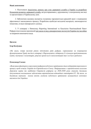 Наші досягнення
1. Підготували Аналітичну записку про стан державної служби в Україні та розробили
Концепцію розвитку державної служби, які розтиражовано у друкованому і електронному вигляді
та презентовано в Українському домі.
2. Забезпечено належну експертну підтримку парламентсько-урядовій групі з підвищення
ефективності законодавчого процесу. Розроблено необхідні методичні матеріали, законопроєктні
ініціативи, огляди міжнародного досвіду.
3. У співпраці з Democracy Reporting International та Коаліцією Реанімаційний Пакет
Реформ підготовлено проміжний звіт щодо огляду демократичних інститутів України під час війни
за напрямом виконавча влада.
Цитати:
Ігор Коліушко
«На жаль, попри високий рівень підготовки ряду реформ, спрямованих на покращення
функціонування Уряду та його співпраці з Парламентом, підтримку їх чільними представниками
влади у виступах і коментарях, рішучих кроків на їх імплементацію так і не було зроблено»
Олександр Саєнко
«Важливим фактором в просуванні реформи публічного врядування стало відкриття перемовного
процесу щодо вступу України до Європейського Союзу. Напрацьована з європейськими колегами
Дорожня карта та майбутня Стратегія реформи на 2026-2030 роки стануть базовими
документами покликаними забезпечити впровадження відповідних стандартів ЄС. На жаль, за
багатьма оцінками низька якість системи публічного врядування залишається ключовим
викликом для України»
 