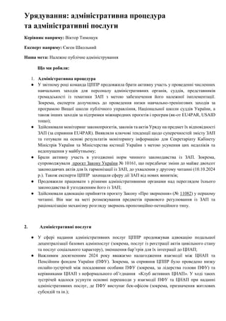 Урядування: адміністративна процедура
та адміністративні послуги
Керівник напряму: Віктор Тимощук
Експерт напряму: Євген Школьний
Наша мета: Належне публічне адміністрування
Що ми робили:
1. Адміністративна процедура
● У звітному році команда ЦППР продовжила брати активну участь у проведенні численних
навчальних заходів для персоналу адміністративних органів, суддів, представників
громадськості із тематики ЗАП з метою забезпечення його належної імплементації.
Зокрема, експерти долучились до проведення низки навчально-тренінгових заходів за
програмою Вищої школи публічного управління, Національної школи суддів України, а
також інших заходів за підтримки міжнародних проєктів і програм (як-от EU4PAR, USAID
тощо);
● Здійснювали моніторинг законопроєктів, законів та актів Уряду на предмет їх відповідності
ЗАП (за сприяння EU4PAR). Виявляли ключові тенденції щодо суперечностей змісту ЗАП
та готували на основі результатів моніторингу інформацію для Секретаріату Кабінету
Міністрів України та Міністерства юстиції України з метою усунення цих недоліків та
недопущення у майбутньому;
● Брали активну участь в узгодженні норм чинного законодавства із ЗАП. Зокрема,
супроводжували проєкт Закону України № 10161, що передбачає зміни до майже двохсот
законодавчих актів для їх гармонізації із ЗАП, до ухвалення у другому читанні (10.10.2024
р.). Також експерти ЦППР захищали сферу дії ЗАП від нових винятків;
● Продовжили працювати з різними адміністративними органами над переглядом їхнього
законодавства й узгодженням його із ЗАП;
● Здійснювали адвокацію прийняття проєкту Закону «Про звернення» (№ 11082) у першому
читанні. Він має на меті розмежування предметів правового регулювання із ЗАП та
раціоналізацію механізму розгляду звернень пропозиційно-петиційного типу.
2. Адміністративні послуги
● У сфері надання адміністративних послуг ЦППР продовжував адвокацію подальшої
децентралізації базових адмінпослуг (зокрема, послуг із реєстрації актів цивільного стану
та послуг соціального характеру), зменшення бар’єрів для їх інтеграції до ЦНАП;
● Важливим досягненням 2024 року вважаємо налагодження взаємодії між ЦНАП та
Пенсійним фондом України (ПФУ). Зокрема, за сприяння ЦППР було проведено низку
онлайн-зустрічей між посадовими особами ПФУ (зокрема, за лідерства голови ПФУ) та
керівниками ЦНАП з неформального об’єднання «Клуб активних ЦНАП». У ході таких
зустрічей вдалося усунути основні перешкоди у взаємодії ПФУ та ЦНАП при наданні
адміністративних послуг, де ПФУ виступає бек-офісом (зокрема, призначення житлових
субсидій та ін.);
 