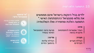 ‫רצויה‬ ‫הלא‬ ‫התופעה‬ 2.0
‫פרט‬
:
‫להתפתחות‬ ‫אפשרות‬ ‫העדר‬
‫בהווה‬ ‫מיטבית‬
‫הפוטנציאל‬ ‫מיצוי‬ ‫מניעת‬
‫בעתיד‬ ‫האישי‬
‫חברה‬
:
‫פערים‬ ‫הגדלת‬
‫חברתיים‬
‫מדינה‬
:
‫עלויות‬ ‫הגדלת‬
‫החיים‬ ‫בהמשך‬
‫מממשים‬ ‫אינם‬ ‫בישראל‬ ‫הינקות‬ ‫בגיל‬ ‫ילדים‬
‫האישי‬ ‫ההתפתחות‬ ‫פוטנציאל‬ ‫מלוא‬ ‫את‬
*.
‫השלכותיה‬ ‫ואלו‬ ‫ומחמירה‬ ‫הולכת‬ ‫התופעה‬
:
‫ילדים‬
‫בנורמה‬ ‫העומדים‬
‫אך‬
‫ממצים‬ ‫אינם‬
‫גבוה‬ ‫אישי‬ ‫פוטנציאל‬
‫המאותרים‬ ‫ילדים‬
‫התפתחות‬ ‫כמעוכבי‬
(
‫עלייה‬ ‫במגמת‬
( )
‫דוח‬
‫ההתפתחות‬
,
2021
)
‫שאינם‬ ‫ילדים‬
‫מאותרים‬
*
‫אי־מימוש‬
‫אישי‬ ‫פוטנציאל‬
:
 