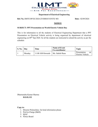 Department of Electrical Engineering
Ref. No. IIMTCOP/EE/2024-25/ODD/EVENTS/ 001 Date: 02/09/2024
NOTICE
SUBJECT: PPT Presentation on World Electric Vehicle Day
This is for information to all the students of Electrical Engineering Department that a PPT
Presentation on Electrical Vehicle activity is being organized by department of electrical
engineering on 09th
Sep 2024. So all the students are instructed to attend the activity as per the
schedule:
S. No. Day Time
Name of Event
Co-coordinator
Topic
1 Monday 11:00 AM Onwards Ms. Sakshi Rana
Presentation on
Electric Vehicle
Dharmendra Kumar Sharma
H.O.D, EE
Copy to:
1. Director Polytechnic- for kind information please
2. Prof-in-Charge (R&D)
3. IQAC
4. Notice Board
 