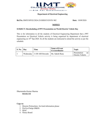 Department of Electrical Engineering
Ref.No. IIMTCOP/EE/2024-25/ODD/EVENTS/ 002 Date: 10/09/2024
NOTICE
SUBJECT: Rescheduling of PPT Presentation on World Electric Vehicle Day
This is for information to all the students of Electrical Engineering Department that a PPT
Presentation on Electrical Vehicle activity is being organized by department of electrical
engineering on 18th
Sep 2024. So all the students are instructed to attend the activity as per the
schedule:
S. No. Day Time
Name of Event
Co-coordinator
Topic
1 Wednesday 11:00 AM Onwards Ms. Sakshi Rana
Presentation on
Electric Vehicle
Dharmendra Kumar Sharma
H.O.D, EE
Copy to:
1. Director Polytechnic- for kind information please
2. Prof-in-Charge (R&D)
3. IQAC
4. Notice Board
 