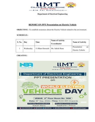 Department of Electrical Engineering
REPORT ON PPT Presentation on Electric Vehicle
OBJECTIVE: -To establish awareness about the Electric Vehicle related to the environment.
SCHEDULE:-
S. No. Day Time
Name of Activity
Co-ordinator
Name of Activity
1 Wednesday 11:00am Onwards Ms. Sakshi Rana
Presentation on
Electric Vehicle
CREATIVE:
 
