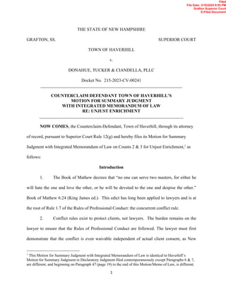 1
THE STATE OF NEW HAMPSHIRE
GRAFTON, SS. SUPERIOR COURT
TOWN OF HAVERHILL
v.
DONAHUE, TUCKER & CIANDELLA, PLLC
Docket No. 215-2023-CV-00241
________________________________________________________________
COUNTERCLAIM DEFENDANT TOWN OF HAVERHILL’S
MOTION FOR SUMMARY JUDGMENT
WITH INTEGRATED MEMORANDUM OF LAW
RE: UNJUST ENRICHMENT
_________________________________________________________________
NOW COMES, the Counterclaim-Defendant, Town of Haverhill, through its attorney
of record, pursuant to Superior Court Rule 12(g) and hereby files its Motion for Summary
Judgment with Integrated Memorandum of Law on Counts 2 & 3 for Unjust Enrichment,1
as
follows:
Introduction
1. The Book of Mathew decrees that “no one can serve two masters, for either he
will hate the one and love the other, or he will be devoted to the one and despise the other.”
Book of Mathew 6:24 (King James ed.). This edict has long been applied to lawyers and is at
the root of Rule 1.7 of the Rules of Professional Conduct: the concurrent conflict rule.
2. Conflict rules exist to protect clients, not lawyers. The burden remains on the
lawyer to ensure that the Rules of Professional Conduct are followed. The lawyer must first
demonstrate that the conflict is even waivable independent of actual client consent, as New
1
This Motion for Summary Judgment with Integrated Memorandum of Law is identical to Haverhill’s
Motion for Summary Judgment re Declaratory Judgment filed contemporaneously except Paragraphs 6 & 7,
are different, and beginning on Paragraph 47 (page 19) to the end of this Motion/Memo of Law, is different.
Filed
File Date: 3/18/2024 9:05 PM
Grafton Superior Court
E-Filed Document
 