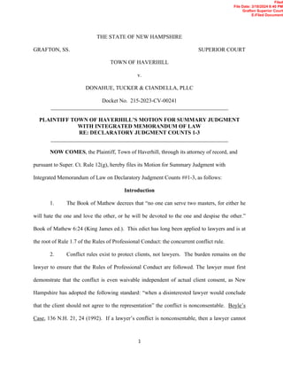 1
THE STATE OF NEW HAMPSHIRE
GRAFTON, SS. SUPERIOR COURT
TOWN OF HAVERHILL
v.
DONAHUE, TUCKER & CIANDELLA, PLLC
Docket No. 215-2023-CV-00241
________________________________________________________________
PLAINTIFF TOWN OF HAVERHILL’S MOTION FOR SUMMARY JUDGMENT
WITH INTEGRATED MEMORANDUM OF LAW
RE: DECLARATORY JUDGMENT COUNTS 1-3
________________________________________________________________
NOW COMES, the Plaintiff, Town of Haverhill, through its attorney of record, and
pursuant to Super. Ct. Rule 12(g), hereby files its Motion for Summary Judgment with
Integrated Memorandum of Law on Declaratory Judgment Counts ##1-3, as follows:
Introduction
1. The Book of Mathew decrees that “no one can serve two masters, for either he
will hate the one and love the other, or he will be devoted to the one and despise the other.”
Book of Mathew 6:24 (King James ed.). This edict has long been applied to lawyers and is at
the root of Rule 1.7 of the Rules of Professional Conduct: the concurrent conflict rule.
2. Conflict rules exist to protect clients, not lawyers. The burden remains on the
lawyer to ensure that the Rules of Professional Conduct are followed. The lawyer must first
demonstrate that the conflict is even waivable independent of actual client consent, as New
Hampshire has adopted the following standard: “when a disinterested lawyer would conclude
that the client should not agree to the representation” the conflict is nonconsentable. Boyle’s
Case, 136 N.H. 21, 24 (1992). If a lawyer’s conflict is nonconsentable, then a lawyer cannot
Filed
File Date: 3/18/2024 8:40 PM
Grafton Superior Court
E-Filed Document
 