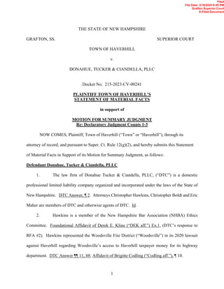1
THE STATE OF NEW HAMPSHIRE
GRAFTON, SS. SUPERIOR COURT
TOWN OF HAVERHILL
v.
DONAHUE, TUCKER & CIANDELLA, PLLC
Docket No. 215-2023-CV-00241
PLAINTIFF TOWN OF HAVERHILL’S
STATEMENT OF MATERIAL FACTS
in support of
MOTION FOR SUMMARY JUDGMENT
Re: Declaratory Judgment Counts 1-3
NOW COMES, Plaintiff, Town of Haverhill (“Town” or “Haverhill”), through its
attorney of record, and pursuant to Super. Ct. Rule 12(g)(2), and hereby submits this Statement
of Material Facts in Support of its Motion for Summary Judgment, as follows:
Defendant Donahue, Tucker & Ciandella, PLLC
1. The law firm of Donahue Tucker & Ciandella, PLLC, (“DTC”) is a domestic
professional limited liability company organized and incorporated under the laws of the State of
New Hampshire. DTC Answer, ¶ 2. Attorneys Christopher Hawkins, Christopher Boldt and Eric
Maher are members of DTC and otherwise agents of DTC. Id.
2. Hawkins is a member of the New Hampshire Bar Association (NHBA) Ethics
Committee. Foundational Affidavit of Derek E. Kline (“DEK aff.”) Ex.1, (DTC’s response to
RFA #2). Hawkins represented the Woodsville Fire District (“Woodsville”) in its 2020 lawsuit
against Haverhill regarding Woodsville’s access to Haverhill taxpayer money for its highway
department. DTC Answer ¶¶ 11, 88; Affidavit of Brigitte Codling (“Codling aff.”), ¶ 10.
Filed
File Date: 3/18/2024 8:45 PM
Grafton Superior Court
E-Filed Document
 