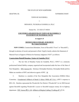 1
THE STATE OF NEW HAMPSHIRE
GRAFTON, SS. SUPERIOR COURT
TOWN OF HAVERHILL
v.
DONAHUE, TUCKER & CIANDELLA, PLLC
Docket No. 215-2023-CV-00241
COUNTERCLAIM-DEFENDANT TOWN OF HAVERHILL’S
STATEMENT OF MATERIAL FACTS
in support of
MOTION FOR SUMMARY JUDGMENT
Re: Unjust Enrichment
NOW COMES, Counterclaim-Defendant, Town of Haverhill (“Town” or “Haverhill”),
through its attorney of record, and pursuant to Rule 12(g)(2), hereby submits this Statement of
Material Facts in Support of Motion for Summary Judgment (“SUF”), as follows:
Counterclaim-Plaintiff Donahue, Tucker & Ciandella, PLLC
1. The law firm of Donahue Tucker & Ciandella, PLLC, (“DTC”) is a domestic
professional limited liability company organized and incorporated under the laws of the State of
New Hampshire. DTC Answer, ¶ 2. Attorneys Christopher Hawkins, Christopher Boldt and Eric
Maher are members of DTC and otherwise agents of DTC. Id.
2. Hawkins is a member of the New Hampshire Bar Association (NHBA) Ethics
Committee. Foundational Affidavit of Derek E. Kline (“DEK aff.”) Ex.1, (DTC’s response to
RFA #2). Hawkins represented the Woodsville Fire District (“Woodsville”) in its 2020 lawsuit
against Haverhill regarding Woodsville’s access to Haverhill taxpayer money for its highway
department. DTC Answer ¶¶ 11, 88; Affidavit of Brigitte Codling (“Codling aff.”), ¶ 10.
Filed
File Date: 3/18/2024 9:05 PM
Grafton Superior Court
E-Filed Document
 