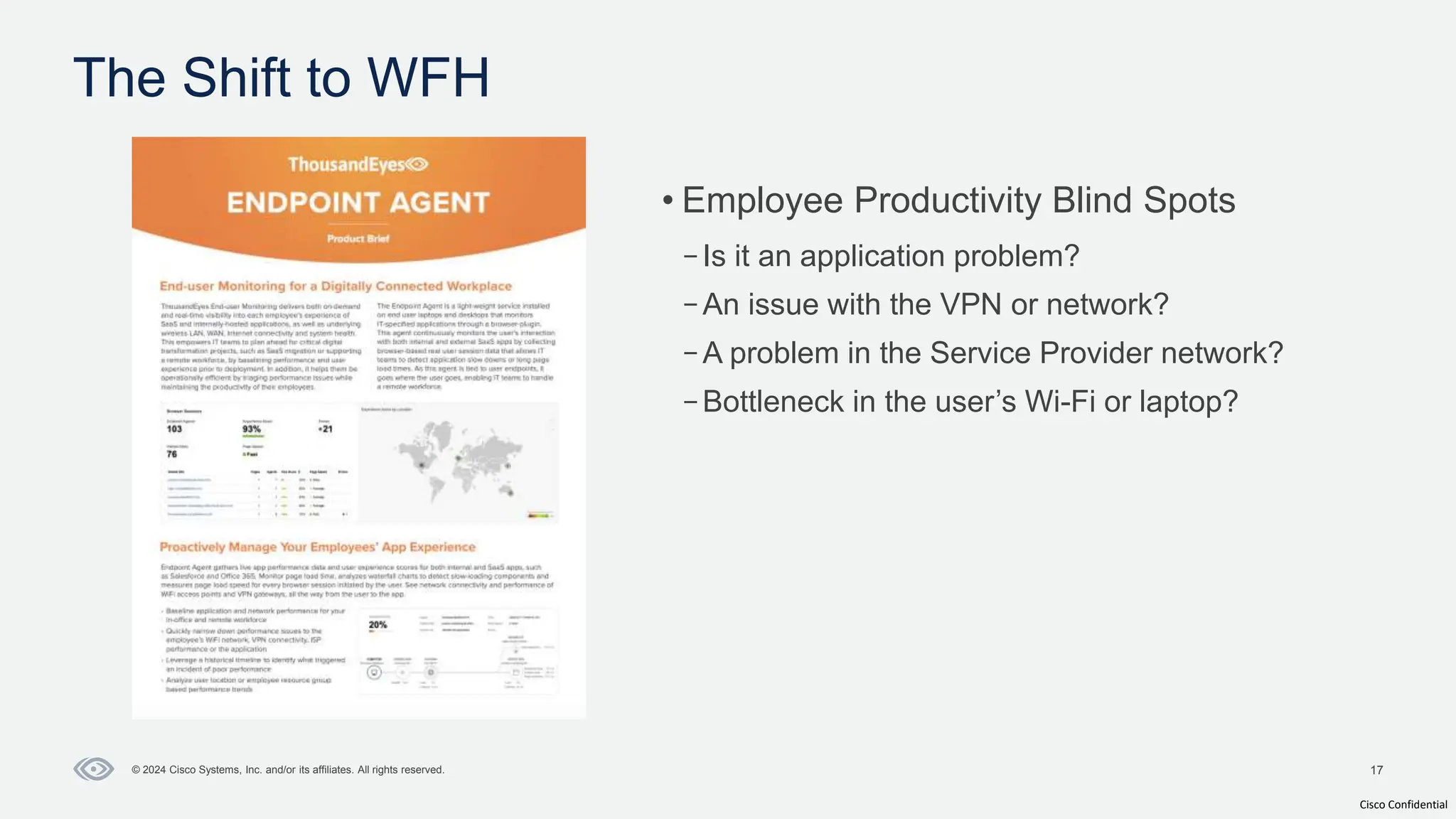 Cisco Confidential
17
© 2024 Cisco Systems, Inc. and/or its affiliates. All rights reserved.
• Employee Productivity Blind Spots
–Is it an application problem?
–An issue with the VPN or network?
–A problem in the Service Provider network?
–Bottleneck in the user’s Wi-Fi or laptop?
The Shift to WFH
 