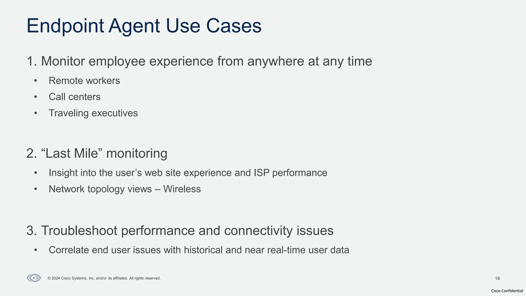 Cisco Confidential
18
© 2024 Cisco Systems, Inc. and/or its affiliates. All rights reserved.
1. Monitor employee experience from anywhere at any time
• Remote workers
• Call centers
• Traveling executives
2. “Last Mile” monitoring
• Insight into the user’s web site experience and ISP performance
• Network topology views – Wireless
3. Troubleshoot performance and connectivity issues
• Correlate end user issues with historical and near real-time user data
Endpoint Agent Use Cases
 