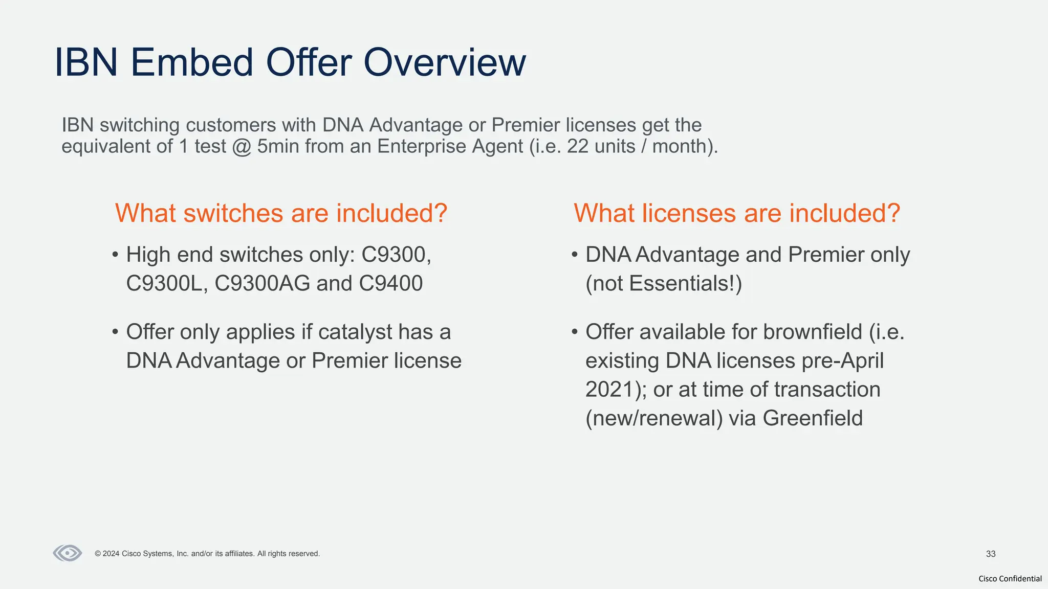 Cisco Confidential
33
© 2024 Cisco Systems, Inc. and/or its affiliates. All rights reserved.
IBN Embed Offer Overview
IBN switching customers with DNA Advantage or Premier licenses get the
equivalent of 1 test @ 5min from an Enterprise Agent (i.e. 22 units / month).
What switches are included? What licenses are included?
• High end switches only: C9300,
C9300L, C9300AG and C9400
• Offer only applies if catalyst has a
DNA Advantage or Premier license
• DNA Advantage and Premier only
(not Essentials!)
• Offer available for brownfield (i.e.
existing DNA licenses pre-April
2021); or at time of transaction
(new/renewal) via Greenfield
 