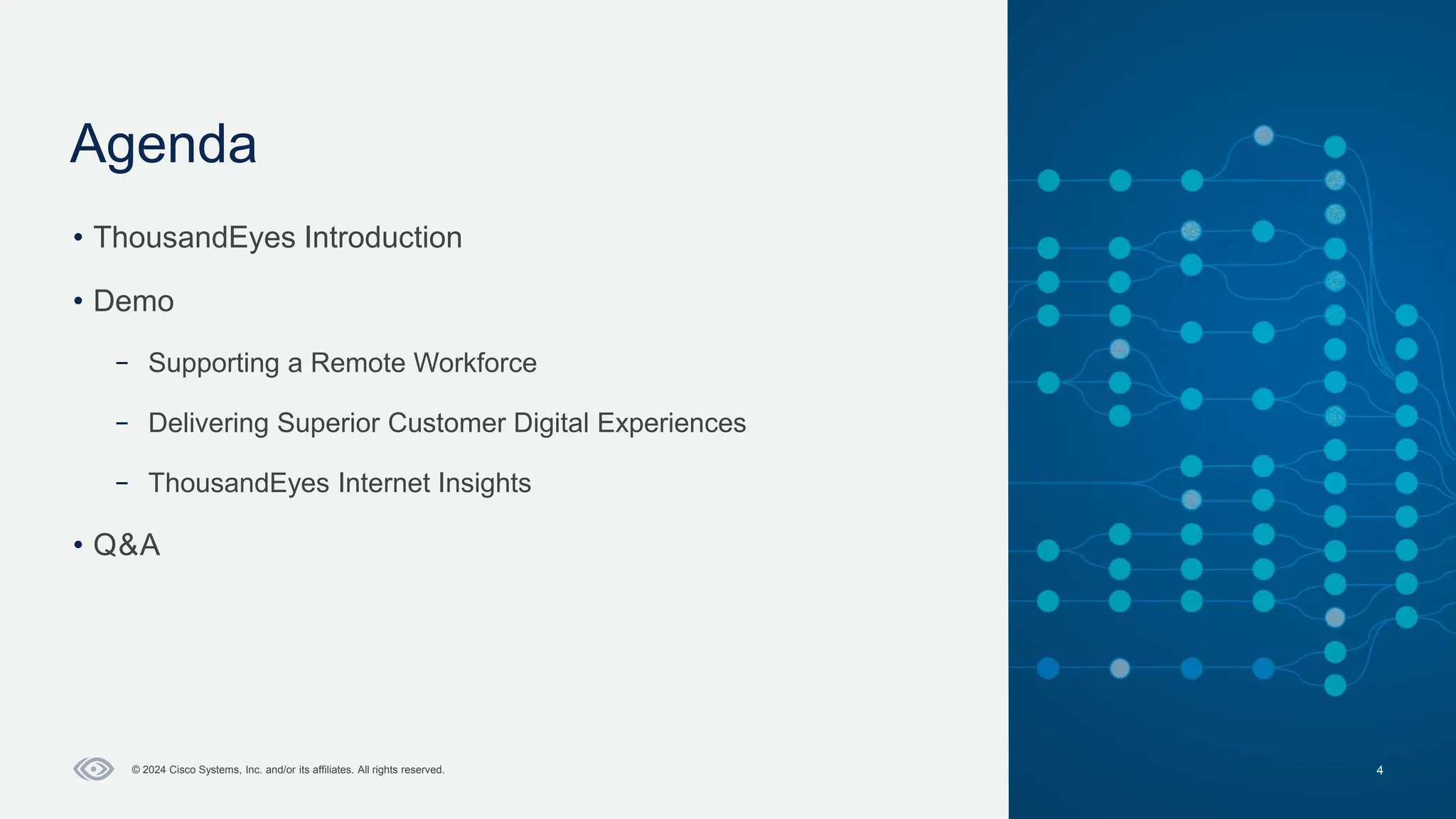 Cisco Confidential
Agenda
4
© 2024 Cisco Systems, Inc. and/or its affiliates. All rights reserved.
• ThousandEyes Introduction
• Demo
– Supporting a Remote Workforce
– Delivering Superior Customer Digital Experiences
– ThousandEyes Internet Insights
• Q&A
 