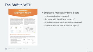 Cisco Confidential
17
© 2024 Cisco Systems, Inc. and/or its affiliates. All rights reserved.
• Employee Productivity Blind Spots
–Is it an application problem?
–An issue with the VPN or network?
–A problem in the Service Provider network?
–Bottleneck in the user’s Wi-Fi or laptop?
The Shift to WFH
 
