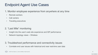Cisco Confidential
18
© 2024 Cisco Systems, Inc. and/or its affiliates. All rights reserved.
1. Monitor employee experience from anywhere at any time
• Remote workers
• Call centers
• Traveling executives
2. “Last Mile” monitoring
• Insight into the user’s web site experience and ISP performance
• Network topology views – Wireless
3. Troubleshoot performance and connectivity issues
• Correlate end user issues with historical and near real-time user data
Endpoint Agent Use Cases
 