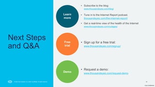 Cisco Confidential
34
© 2024 Cisco Systems, Inc. and/or its affiliates. All rights reserved.
Next Steps
and Q&A
Learn
more
Free
trial
Demo
• Subscribe to the blog:
www.thousandeyes.com/blog/
• Tune in to the Internet Report podcast.
thousandeyes.com/the-internet-report/
• Get a real-time view of the health of the Internet
www.thousandeyes.com/outages/
• Sign up for a free trial:
www.thousandeyes.com/signup/
• Request a demo:
www.thousandeyes.com/request-demo
 
