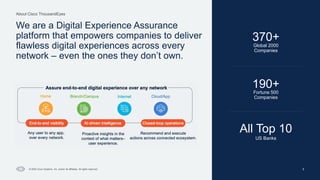 Cisco Confidential
About Cisco ThousandEyes
© 2024 Cisco Systems, Inc. and/or its affiliates. All rights reserved. 5
We are a Digital Experience Assurance
platform that empowers companies to deliver
flawless digital experiences across every
network – even the ones they don’t own.
Global 2000
Companies
370+
All Top 10
US Banks
190+
Fortune 500
Companies
 