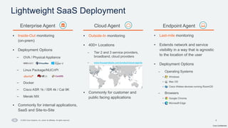 Cisco Confidential
9
© 2024 Cisco Systems, Inc. and/or its affiliates. All rights reserved.
Lightweight SaaS Deployment
• Inside-Out monitoring
(on-prem)
• Deployment Options
– OVA / Physical Appliance
– Linux Package/NUC/rPI
– Docker
– Cisco ASR 1k / ISR 4k / Cat 9K
– Meraki MX
• Commonly for internal applications,
SaaS and Site-to-Site
• Last-mile monitoring
• Extends network and service
visibility in a way that is agnostic
to the location of the user
• Deployment Options
– Operating Systems
• Windows
• Mac OS
• Cisco Webex devices running RoomOS
– Browsers
• Google Chrome
• Microsoft Edge
Enterprise Agent Endpoint Agent
• Outside-In monitoring
• 400+ Locations
– Tier 2 and 3 service providers,
broadband, cloud providers
– www.thousandeyes.com/product/cloud-agents
• Commonly for customer and
public facing applications
Cloud Agent
 