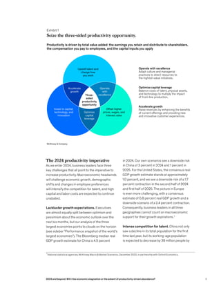 The 2024 productivity imperative
As we enter 2024, business leaders face three
key challenges that all point to the imperative to
increase productivity. Macroeconomic headwinds
will challenge economic growth, demographic
shifts and changes in employee preferences
will intensify the competition for talent, and high
capital and labor costs are expected to continue
unabated.
Lackluster growth expectations. Executives
are almost equally split between optimism and
pessimism about the economic outlook over the
next six months, but our analysis of the three
largest economies points to clouds on the horizon
(see sidebar “Performance snapshot of the world’s
largest economies”). The Bloomberg median real
GDP growth estimate for China is 4.5 percent
3
National statistical agencies; McKinsey Macro & Market Scenarios, December 2023, in partnership with Oxford Economics.
in 2024. Our own scenarios see a downside risk
in China of 3 percent in 2024 and 1 percent in
2025. For the United States, the consensus real
GDP growth estimate stands at approximately
1.0 percent, and we see a downside risk of a 1.7
percent contraction in the second half of 2024
and first half of 2025. The picture in Europe
is even more challenging, with a consensus
estimate of 0.8 percent real GDP growth and a
downside scenario of a 2.4 percent contraction.
Consequently, business leaders in all three
geographies cannot count on macroeconomic
support for their growth aspirations.3
Intense competition for talent. China not only
saw a decline in its total population for the first
time last year, but its working-age population
is expected to decrease by 39 million people by
Exhibit 1
Seize the three-sided productivity opportunity.
Productivity is driven by total value added: the earnings you retain and distribute to shareholders,
the compensation you pay to employees, and the capital inputs you apply
Seize the three-sided productivity opportunity.
McKinsey & Company
Operate with excellence
Adapt culture and managerial
practices to direct resources to
the highest-value initiatives.
Accelerate
growth
Invest in capital,
technology, and
innovation
Offset higher
prices, wages, and
interest rates
Operate
with
excellence
Optimize capital leverage
Balance costs of talent, physical assets,
and technology to multiply the impact
of front-line production.
Accelerate growth
Raise revenues by enhancing the benefits
of current offerings and providing new
and innovative customer experiences.
Upskill talent and
change how
you work
Three-
sided
productivity
opportunity
Optimize
capital
leverage
3
2024 and beyond: Will it be economic stagnation or the advent of productivity-driven abundance?
 