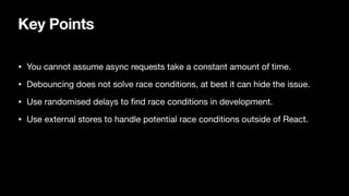 Key Points
• You cannot assume async requests take a constant amount of time.
• Debouncing does not solve race conditions, at best it can hide the issue.
• Use randomised delays to
fi
nd race conditions in development.
• Use external stores to handle potential race conditions outside of React.
 