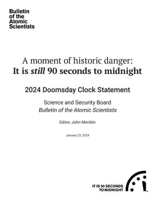 A moment of historic danger:
It is still 90 seconds to midnight
2024 Doomsday Clock Statement
Science and Security Board
Bulletin of the Atomic Scientists
Editor, John Mecklin
January 23, 2024
 